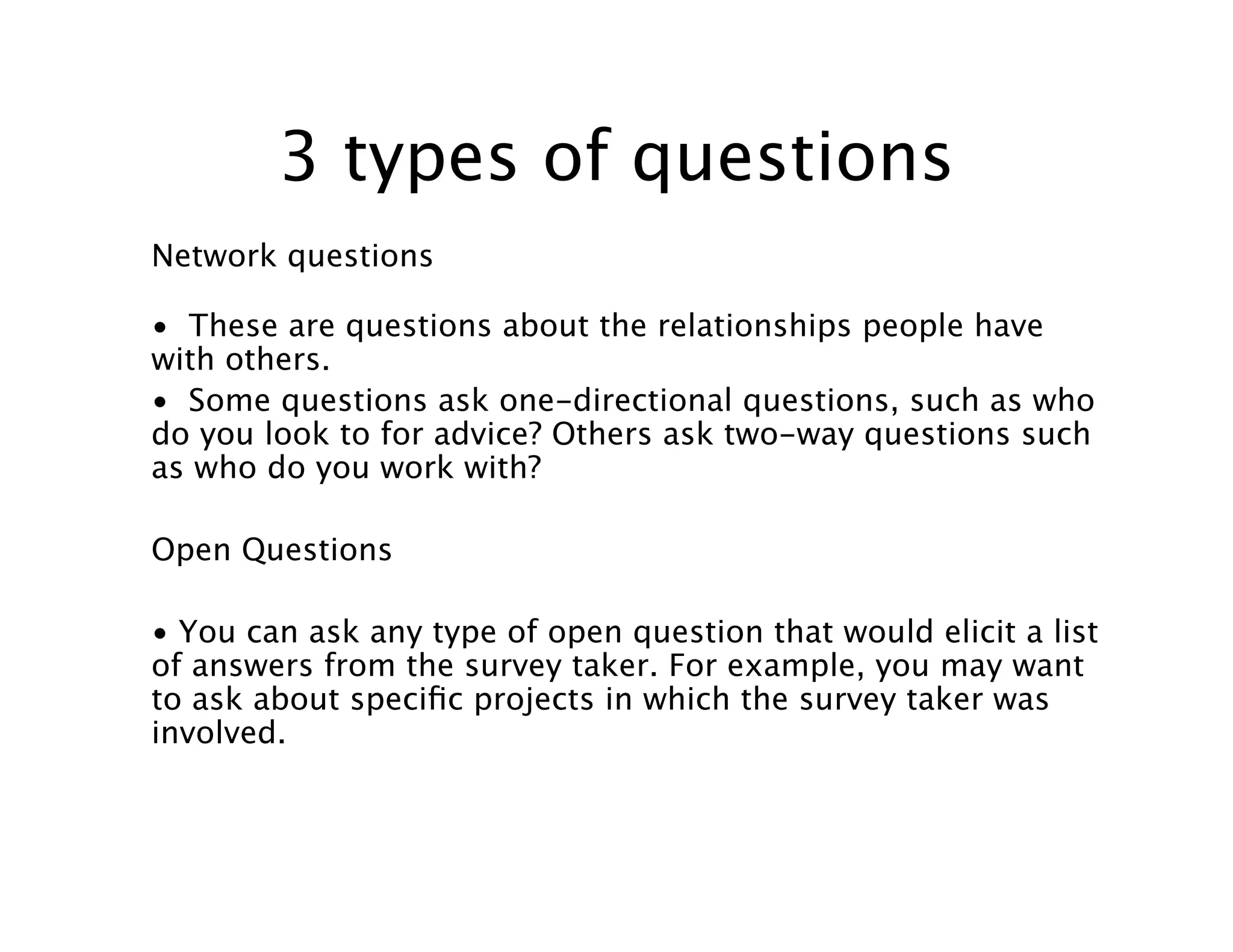 3 types of questions
Network questions

• These are questions about the relationships people have
with others.
• Some questions ask one-directional questions, such as who
do you look to for advice? Others ask two-way questions such
as who do you work with?

Open Questions

• You can ask any type of open question that would elicit a list
of answers from the survey taker. For example, you may want
to ask about speciﬁc projects in which the survey taker was
involved.
 