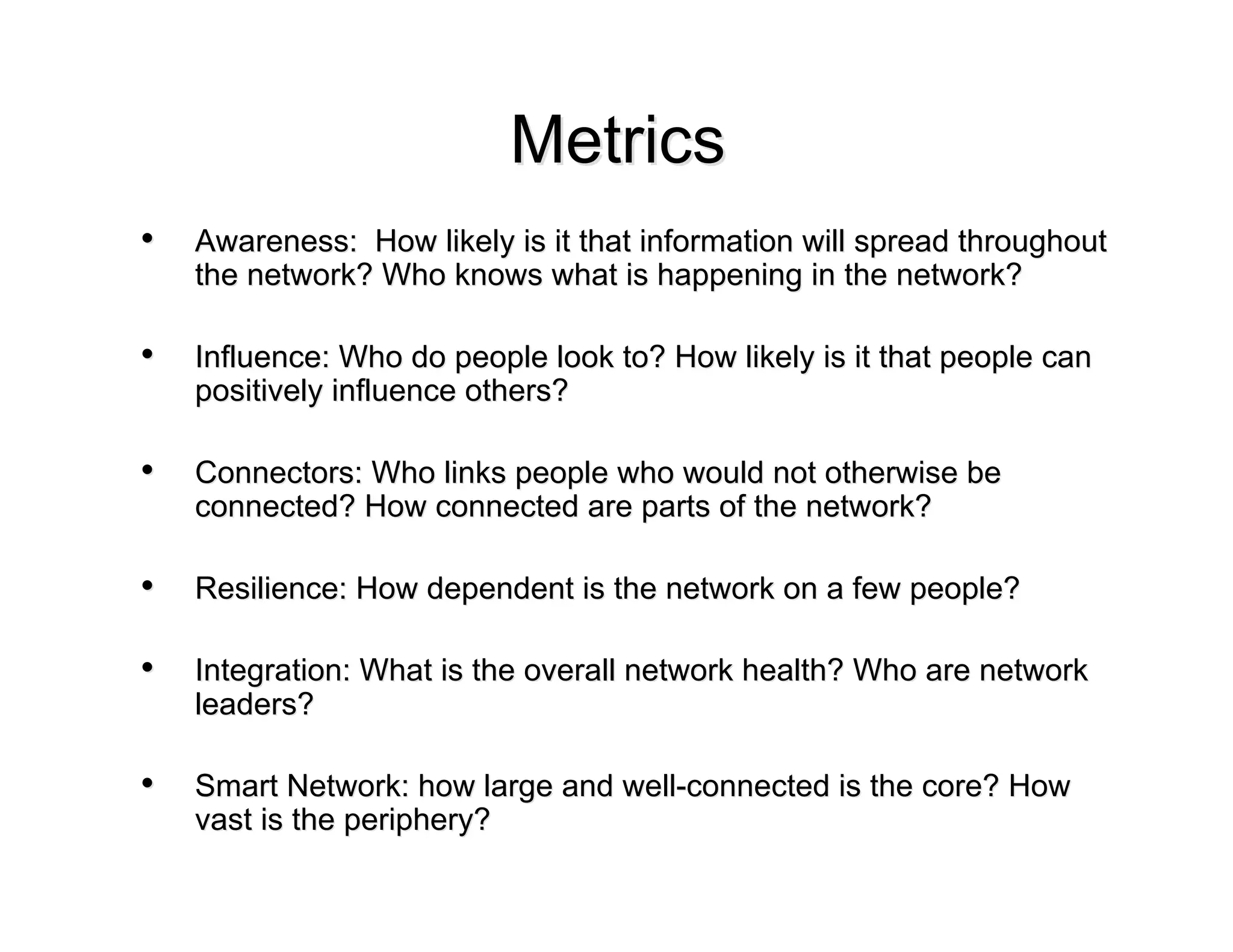 Metrics
•   Awareness: How likely is it that information will spread throughout
    the network? Who knows what is happening in the network?

•   Influence: Who do people look to? How likely is it that people can
    positively influence others?

•   Connectors: Who links people who would not otherwise be
    connected? How connected are parts of the network?

•   Resilience: How dependent is the network on a few people?

•   Integration: What is the overall network health? Who are network
    leaders?

•   Smart Network: how large and well-connected is the core? How
    vast is the periphery?
 
