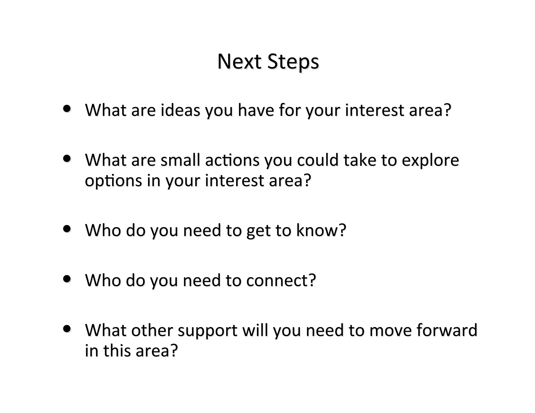 Next	
  Steps

• What	
  are	
  ideas	
  you	
  have	
  for	
  your	
  interest	
  area?

• What	
  are	
  small	
  ac:ons	
  you	
  could	
  take	
  to	
  explore
    op:ons	
  in	
  your	
  interest	
  area?
                    your	
  

• Who	
  do	
  you	
  need	
  to	
  get	
  to	
  know?
         do	
  

• Who	
  do	
  you	
  need	
  to	
  connect?

• What	
  other	
  support	
  will	
  you	
  need	
  to	
  move	
  forward
    in	
  this	
  area?
 
