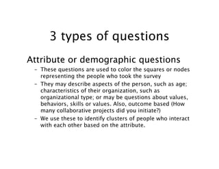 3 types of questions
Attribute or demographic questions
 – These questions are used to color the squares or nodes
   representing the people who took the survey
 – They may describe aspects of the person, such as age;
   characteristics of their organization, such as
   organizational type; or may be questions about values,
   behaviors, skills or values. Also, outcome based (How
   many collaborative projects did you initiate?)
 – We use these to identify clusters of people who interact
   with each other based on the attribute.
 