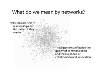 What	
  do	
  we	
  mean	
  by	
  networks?
Networks	
  are	
  sets	
  of
  relationships	
  and
  the	
  patterns	
  they
  create




                                These	
  patterns	
  inﬂuence	
  the
                                quality	
  of	
  communication
                                and	
  the	
  likelihood	
  of
                                collaboration	
  and	
  innovation
 