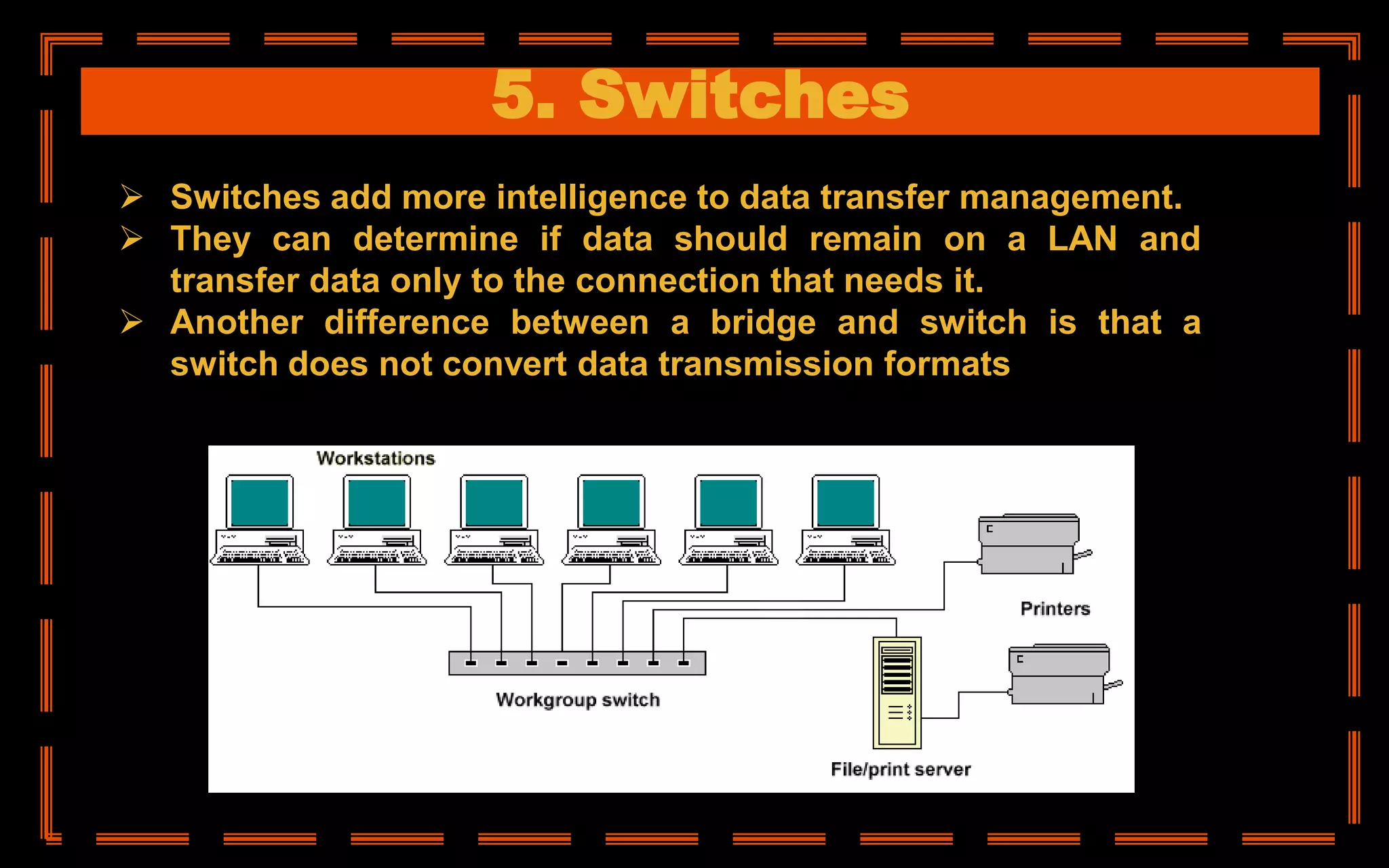 5. Switches
 Switches add more intelligence to data transfer management.
 They can determine if data should remain on a LAN and
transfer data only to the connection that needs it.
 Another difference between a bridge and switch is that a
switch does not convert data transmission formats
 