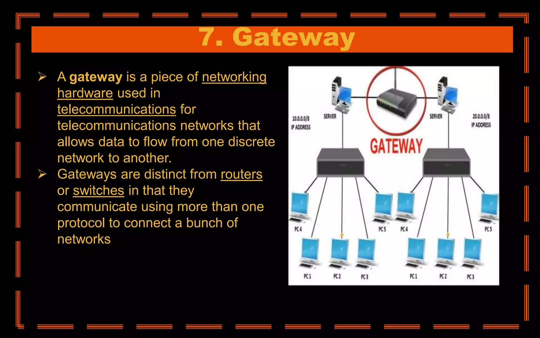 7. Gateway
 A gateway is a piece of networking
hardware used in
telecommunications for
telecommunications networks that
allows data to flow from one discrete
network to another.
 Gateways are distinct from routers
or switches in that they
communicate using more than one
protocol to connect a bunch of
networks
 
