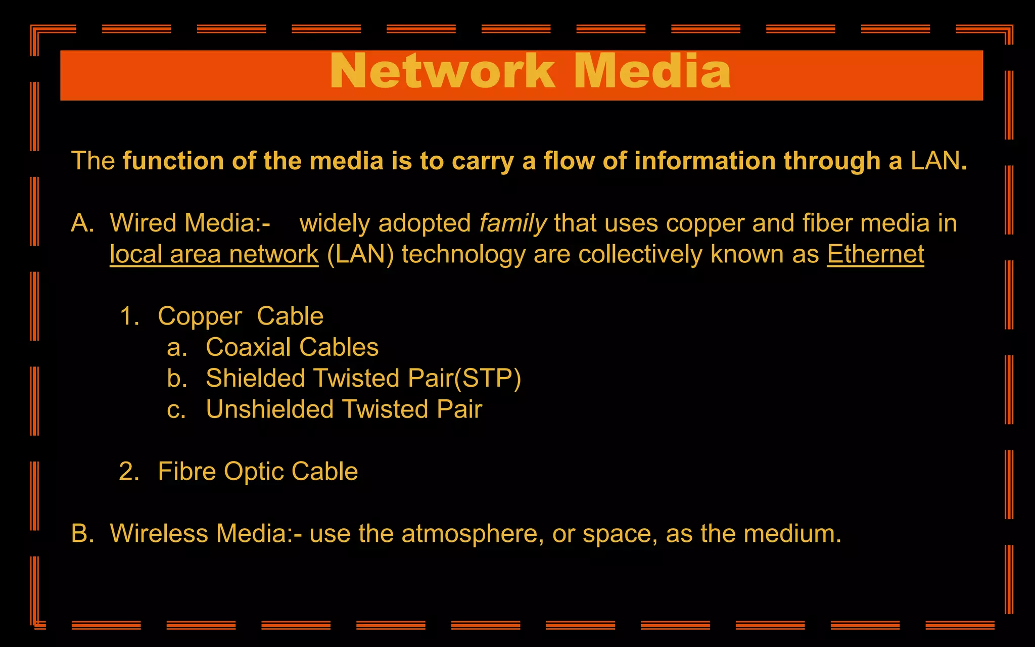 Network Media
The function of the media is to carry a flow of information through a LAN.
A. Wired Media:- A widely adopted family that uses copper and fiber media in
local area network (LAN) technology are collectively known as Ethernet
1. Copper Cable
a. Coaxial Cables
b. Shielded Twisted Pair(STP)
c. Unshielded Twisted Pair
2. Fibre Optic Cable
B. Wireless Media:- use the atmosphere, or space, as the medium.
 