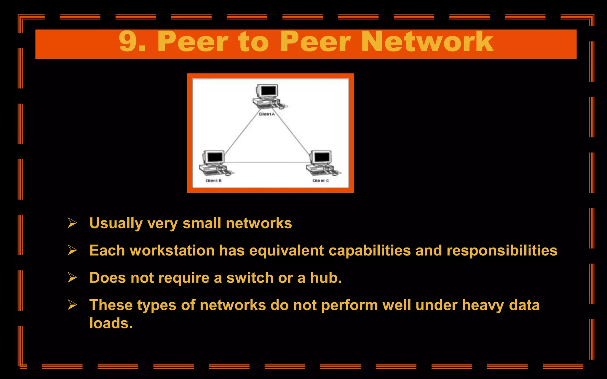 9. Peer to Peer Network
 Usually very small networks
 Each workstation has equivalent capabilities and responsibilities
 Does not require a switch or a hub.
 These types of networks do not perform well under heavy data
loads.
 