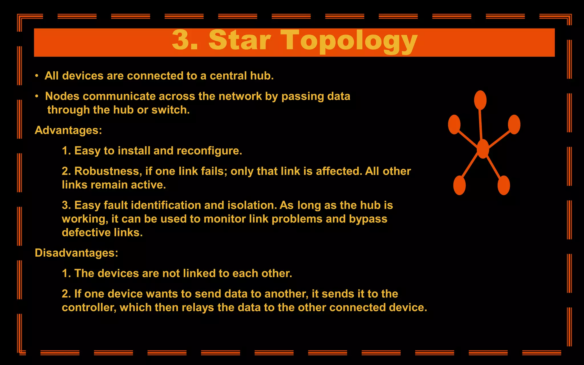 3. Star Topology
• All devices are connected to a central hub.
• Nodes communicate across the network by passing data
through the hub or switch.
Advantages:
1. Easy to install and reconfigure.
2. Robustness, if one link fails; only that link is affected. All other
links remain active.
3. Easy fault identification and isolation. As long as the hub is
working, it can be used to monitor link problems and bypass
defective links.
Disadvantages:
1. The devices are not linked to each other.
2. If one device wants to send data to another, it sends it to the
controller, which then relays the data to the other connected device.
 