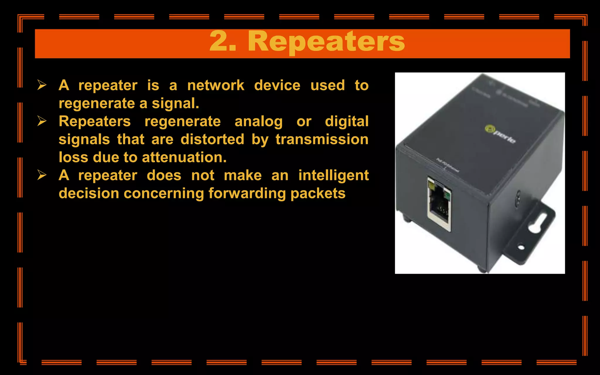 2. Repeaters
 A repeater is a network device used to
regenerate a signal.
 Repeaters regenerate analog or digital
signals that are distorted by transmission
loss due to attenuation.
 A repeater does not make an intelligent
decision concerning forwarding packets
 