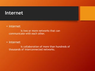 Internet 
• internet 
is two or more networks that can 
communicate with each other. 
• Internet 
is collaboration of more than hundreds of 
thousands of interconnected networks. 
 