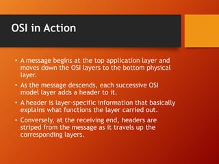 OSI in Action 
• A message begins at the top application layer and 
moves down the OSI layers to the bottom physical 
layer. 
• As the message descends, each successive OSI 
model layer adds a header to it. 
• A header is layer-specific information that basically 
explains what functions the layer carried out. 
• Conversely, at the receiving end, headers are 
striped from the message as it travels up the 
corresponding layers. 
 