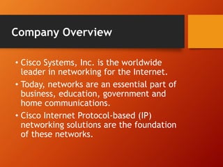 Company Overview 
• Cisco Systems, Inc. is the worldwide 
leader in networking for the Internet. 
• Today, networks are an essential part of 
business, education, government and 
home communications. 
• Cisco Internet Protocol-based (IP) 
networking solutions are the foundation 
of these networks. 
 
