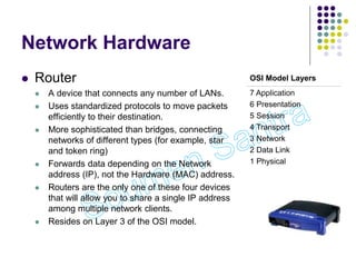 Network Hardware
 Router
 A device that connects any number of LANs.
 Uses standardized protocols to move packets
efficiently to their destination.
 More sophisticated than bridges, connecting
networks of different types (for example, star
and token ring)
 Forwards data depending on the Network
address (IP), not the Hardware (MAC) address.
 Routers are the only one of these four devices
that will allow you to share a single IP address
among multiple network clients.
 Resides on Layer 3 of the OSI model.
OSI Model Layers
7 Application
6 Presentation
5 Session
4 Transport
3 Network
2 Data Link
1 Physical
 
