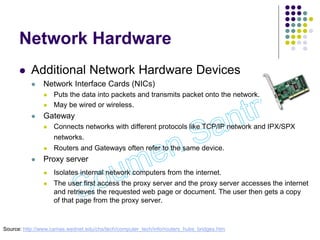 Network Hardware
 Additional Network Hardware Devices
 Network Interface Cards (NICs)
 Puts the data into packets and transmits packet onto the network.
 May be wired or wireless.
 Gateway
 Connects networks with different protocols like TCP/IP network and IPX/SPX
networks.
 Routers and Gateways often refer to the same device.
 Proxy server
 Isolates internal network computers from the internet.
 The user first access the proxy server and the proxy server accesses the internet
and retrieves the requested web page or document. The user then gets a copy
of that page from the proxy server.
Source: http://www.camas.wednet.edu/chs/tech/computer_tech/info/routers_hubs_bridges.htm
 