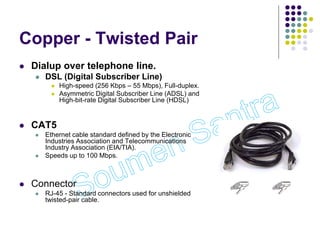 Copper - Twisted Pair
 Dialup over telephone line.
 DSL (Digital Subscriber Line)
 High-speed (256 Kbps – 55 Mbps), Full-duplex.
 Asymmetric Digital Subscriber Line (ADSL) and
High-bit-rate Digital Subscriber Line (HDSL)
 CAT5
 Ethernet cable standard defined by the Electronic
Industries Association and Telecommunications
Industry Association (EIA/TIA).
 Speeds up to 100 Mbps.
 Connector
 RJ-45 - Standard connectors used for unshielded
twisted-pair cable.
 