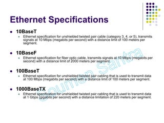 Ethernet Specifications
 10BaseT
 Ethernet specification for unshielded twisted pair cable (category 3, 4, or 5), transmits
signals at 10 Mbps (megabits per second) with a distance limit of 100 meters per
segment.
 10BaseF
 Ethernet specification for fiber optic cable, transmits signals at 10 Mbps (megabits per
second) with a distance limit of 2000 meters per segment.
 100BaseT
 Ethernet specification for unshielded twisted pair cabling that is used to transmit data
at 100 Mbps (megabits per second) with a distance limit of 100 meters per segment.
 1000BaseTX
 Ethernet specification for unshielded twisted pair cabling that is used to transmit data
at 1 Gbps (gigabits per second) with a distance limitation of 220 meters per segment.
 