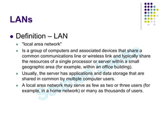 LANs
 Definition – LAN
 "local area network"
 Is a group of computers and associated devices that share a
common communications line or wireless link and typically share
the resources of a single processor or server within a small
geographic area (for example, within an office building).
 Usually, the server has applications and data storage that are
shared in common by multiple computer users.
 A local area network may serve as few as two or three users (for
example, in a home network) or many as thousands of users.
 