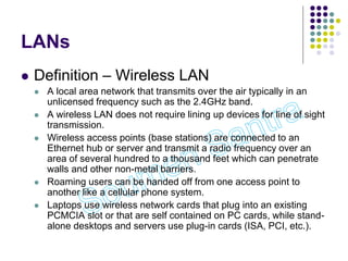 LANs
 Definition – Wireless LAN
 A local area network that transmits over the air typically in an
unlicensed frequency such as the 2.4GHz band.
 A wireless LAN does not require lining up devices for line of sight
transmission.
 Wireless access points (base stations) are connected to an
Ethernet hub or server and transmit a radio frequency over an
area of several hundred to a thousand feet which can penetrate
walls and other non-metal barriers.
 Roaming users can be handed off from one access point to
another like a cellular phone system.
 Laptops use wireless network cards that plug into an existing
PCMCIA slot or that are self contained on PC cards, while stand-
alone desktops and servers use plug-in cards (ISA, PCI, etc.).
 