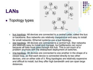 LANs
 Topology types
 bus topology: All devices are connected to a central cable, called the bus
or backbone. Bus networks are relatively inexpensive and easy to install
for small networks. Ethernet systems use a bus topology.
 star topology: All devices are connected to a central hub. Star networks
are relatively easy to install and manage, but bottlenecks can occur
because all data must pass through the hub. This is not much of a
problem anymore with the widespread deployment of switches.
 ring topology: All devices are connected to one another in the shape of a
closed loop, so that each device is connected directly to two other
devices, one on either side of it. Ring topologies are relatively expensive
and difficult to install, but they offer high bandwidth and can span large
distances.
 