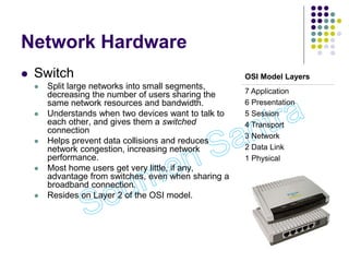 Network Hardware
 Switch
 Split large networks into small segments,
decreasing the number of users sharing the
same network resources and bandwidth.
 Understands when two devices want to talk to
each other, and gives them a switched
connection
 Helps prevent data collisions and reduces
network congestion, increasing network
performance.
 Most home users get very little, if any,
advantage from switches, even when sharing a
broadband connection.
 Resides on Layer 2 of the OSI model.
OSI Model Layers
7 Application
6 Presentation
5 Session
4 Transport
3 Network
2 Data Link
1 Physical
 