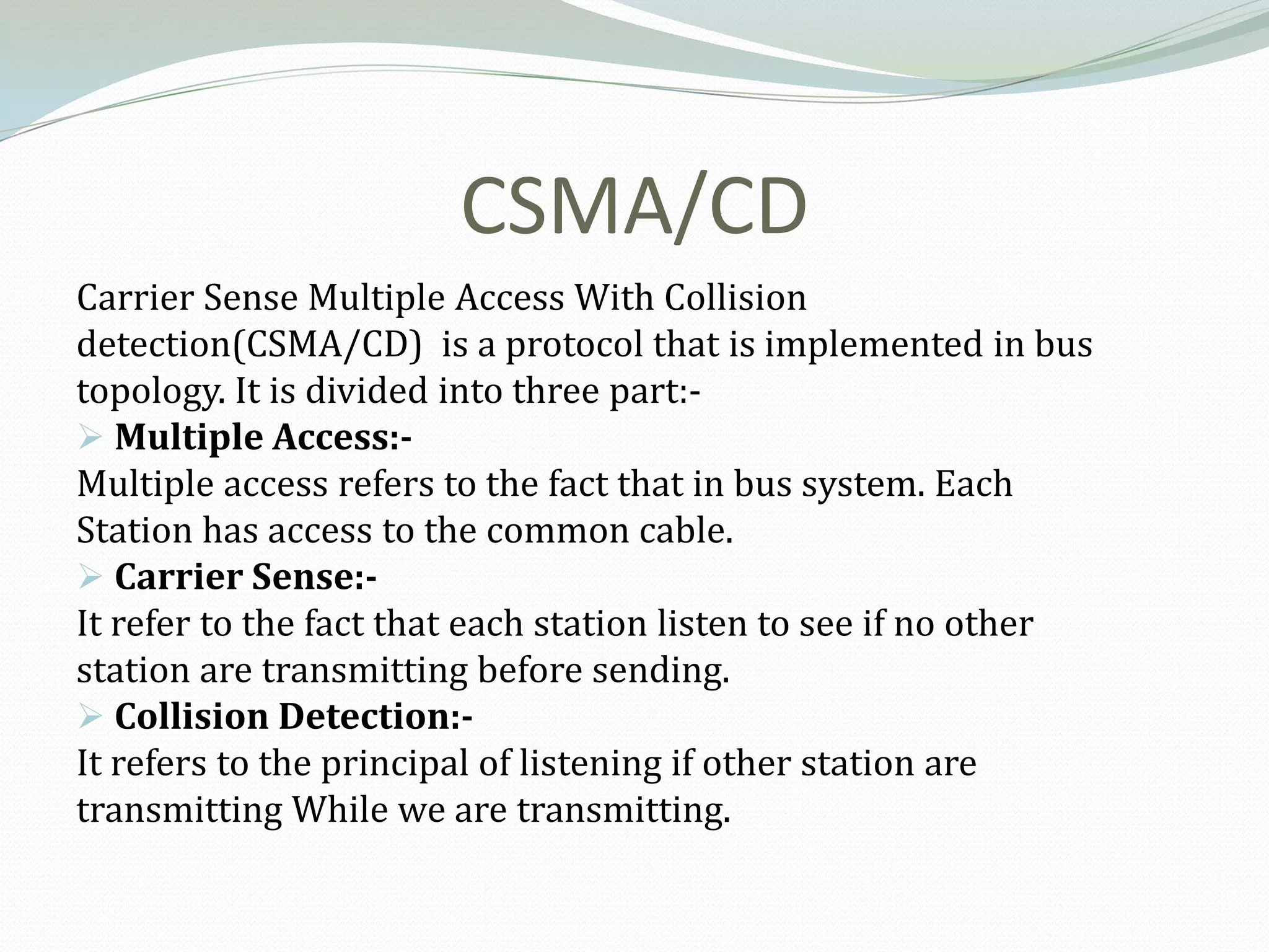 CSMA/CD
Carrier Sense Multiple Access With Collision
detection(CSMA/CD) is a protocol that is implemented in bus
topology. It is divided into three part:-
 Multiple Access:-
Multiple access refers to the fact that in bus system. Each
Station has access to the common cable.
 Carrier Sense:-
It refer to the fact that each station listen to see if no other
station are transmitting before sending.
 Collision Detection:-
It refers to the principal of listening if other station are
transmitting While we are transmitting.
 