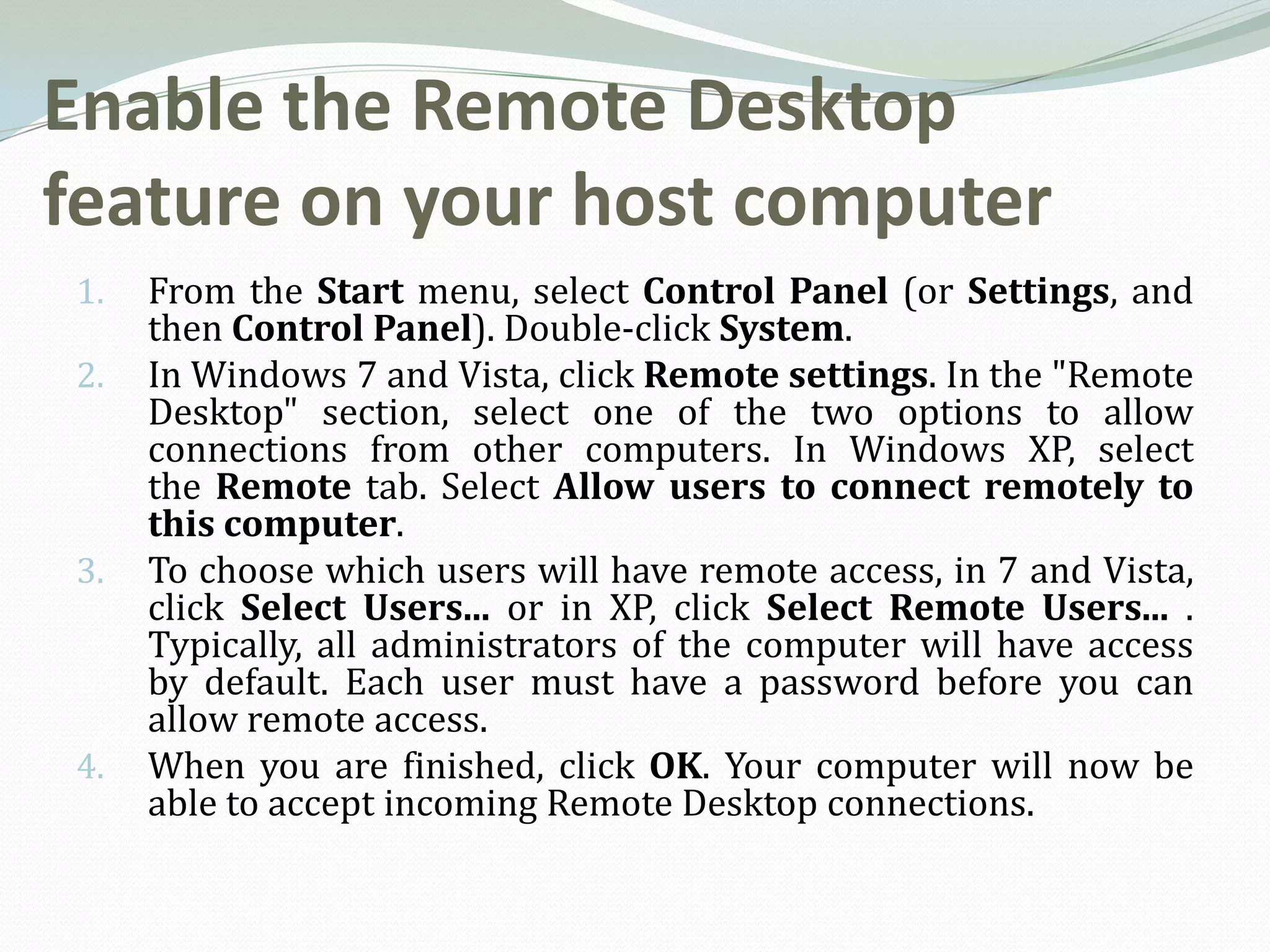 Enable the Remote Desktop
feature on your host computer
1.   From the Start menu, select Control Panel (or Settings, and
     then Control Panel). Double-click System.
2.   In Windows 7 and Vista, click Remote settings. In the "Remote
     Desktop" section, select one of the two options to allow
     connections from other computers. In Windows XP, select
     the Remote tab. Select Allow users to connect remotely to
     this computer.
3.   To choose which users will have remote access, in 7 and Vista,
     click Select Users... or in XP, click Select Remote Users... .
     Typically, all administrators of the computer will have access
     by default. Each user must have a password before you can
     allow remote access.
4.   When you are finished, click OK. Your computer will now be
     able to accept incoming Remote Desktop connections.
 
