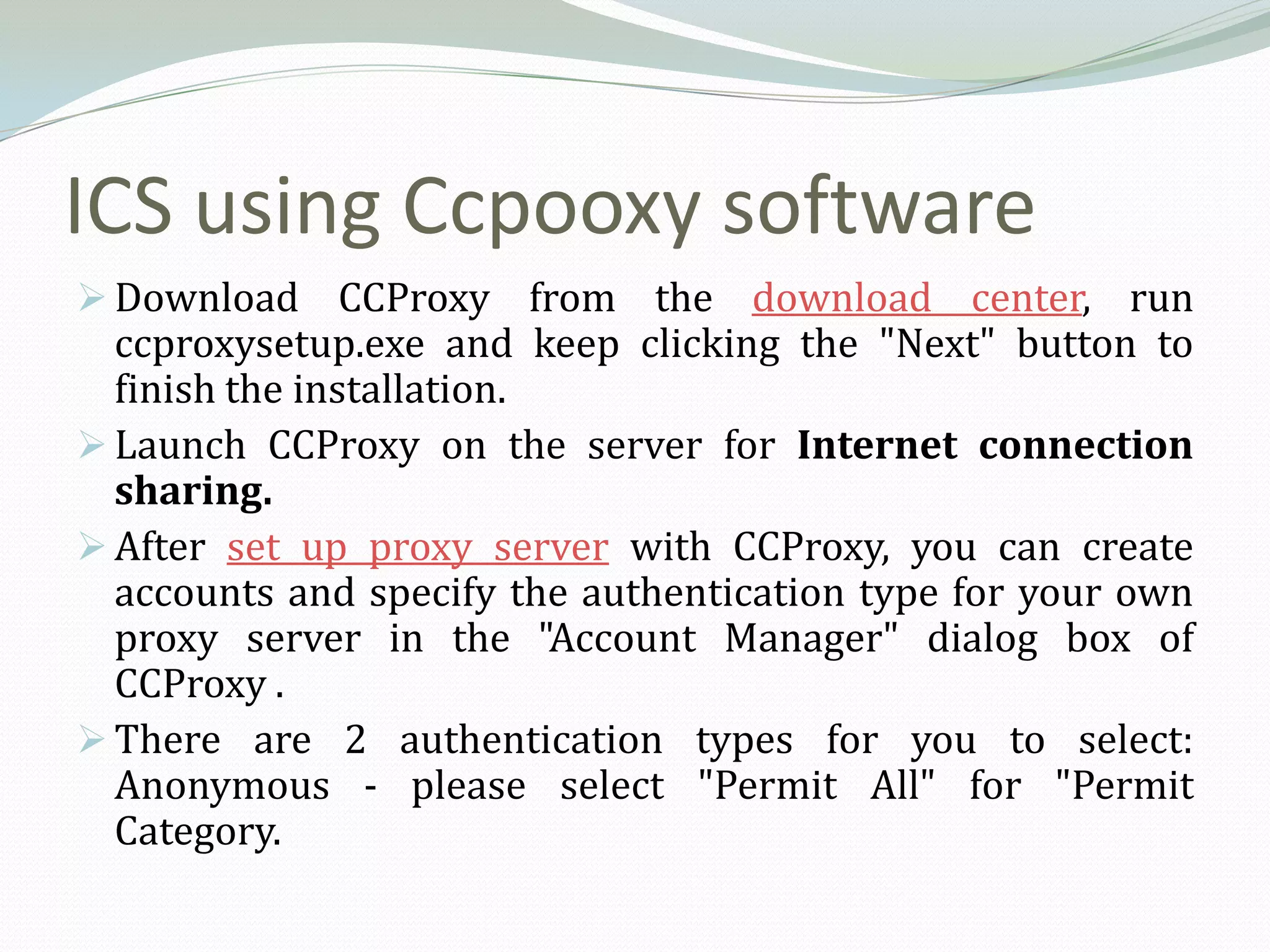 ICS using Ccpooxy software
 Download CCProxy from the download center, run
  ccproxysetup.exe and keep clicking the "Next" button to
  finish the installation.
 Launch CCProxy on the server for Internet connection
  sharing.
 After set up proxy server with CCProxy, you can create
  accounts and specify the authentication type for your own
  proxy server in the "Account Manager" dialog box of
  CCProxy .
 There are 2 authentication types for you to select:
  Anonymous - please select "Permit All" for "Permit
  Category.
 