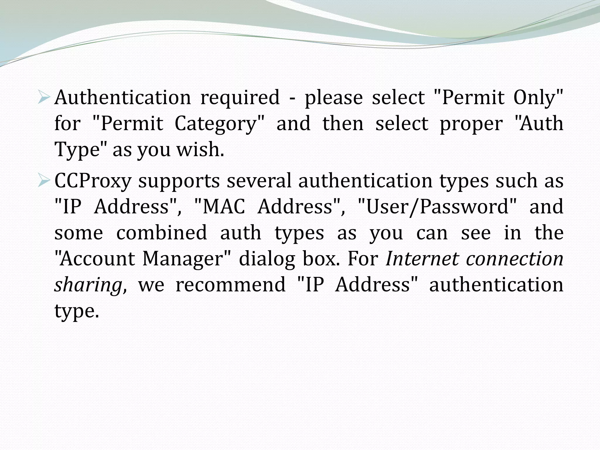  Authentication required - please select "Permit Only"
  for "Permit Category" and then select proper "Auth
  Type" as you wish.
 CCProxy supports several authentication types such as
  "IP Address", "MAC Address", "User/Password" and
  some combined auth types as you can see in the
  "Account Manager" dialog box. For Internet connection
  sharing, we recommend "IP Address" authentication
  type.
 