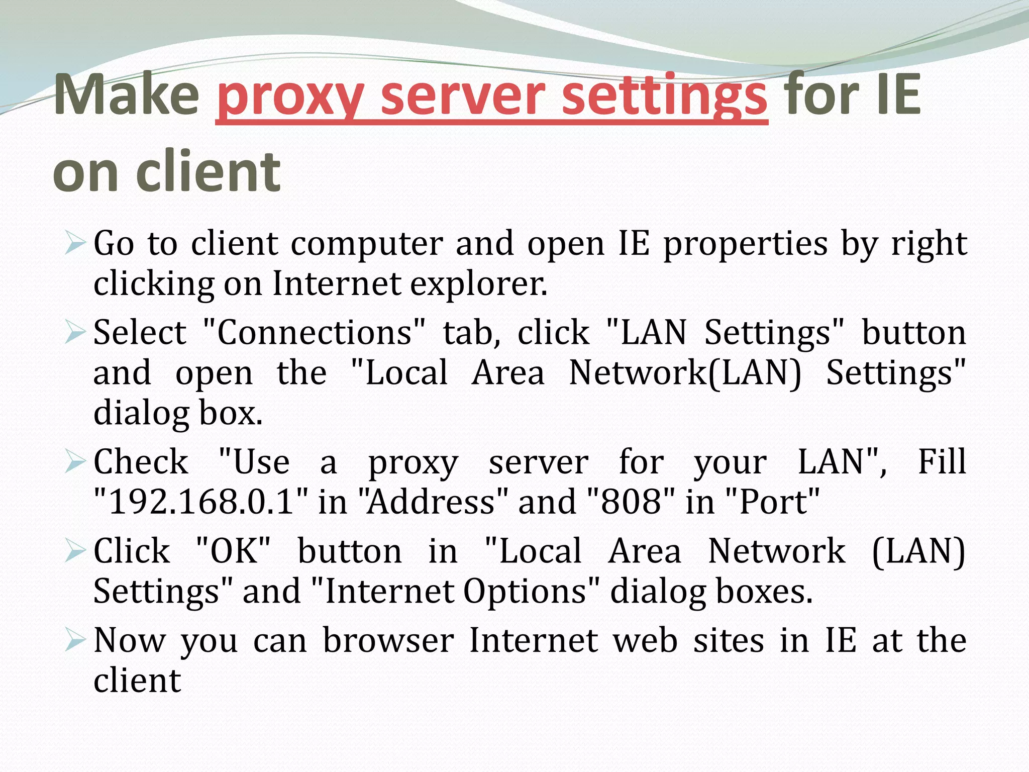 Make proxy server settings for IE
on client
 Go to client computer and open IE properties by right
  clicking on Internet explorer.
 Select "Connections" tab, click "LAN Settings" button
  and open the "Local Area Network(LAN) Settings"
  dialog box.
 Check "Use a proxy server for your LAN", Fill
  "192.168.0.1" in "Address" and "808" in "Port"
 Click "OK" button in "Local Area Network (LAN)
  Settings" and "Internet Options" dialog boxes.
 Now you can browser Internet web sites in IE at the
  client
 