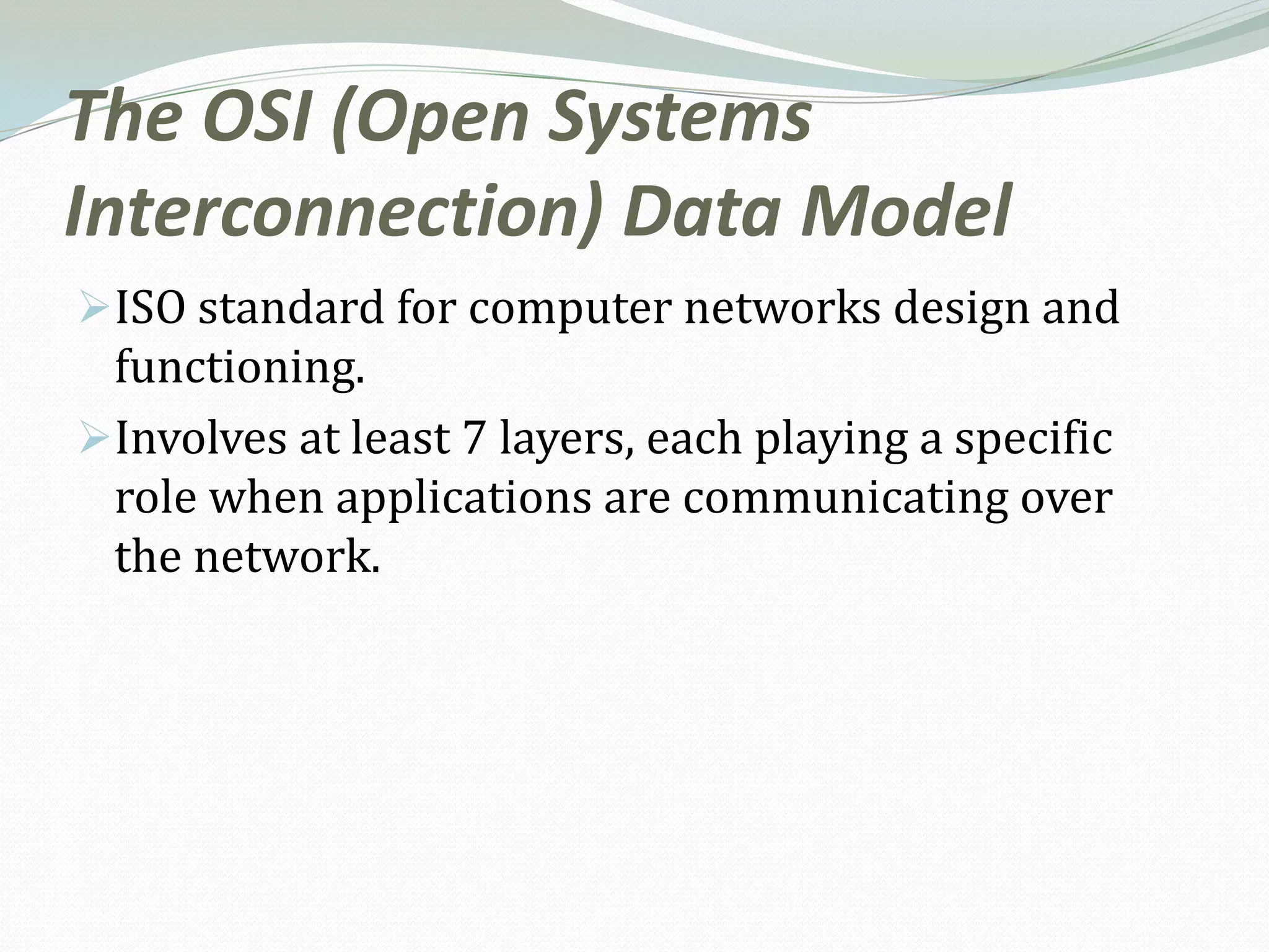 The OSI (Open Systems
Interconnection) Data Model
ISO standard for computer networks design and
 functioning.
Involves at least 7 layers, each playing a specific
 role when applications are communicating over
 the network.
 