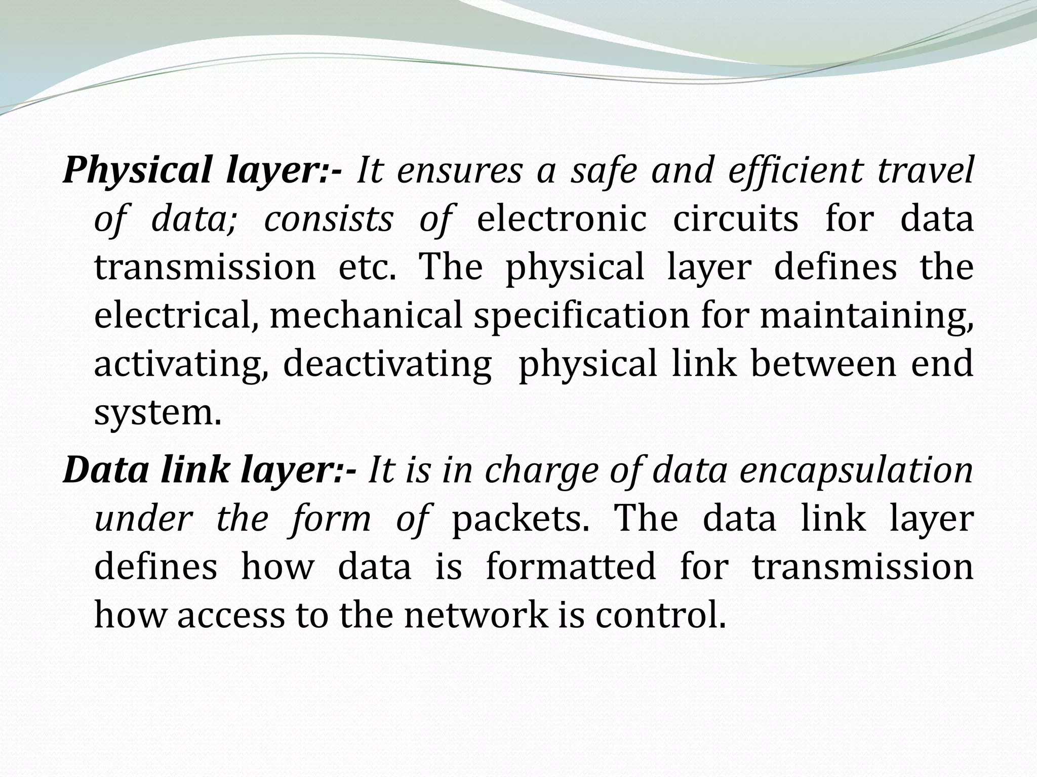 Physical layer:- It ensures a safe and efficient travel
 of data; consists of electronic circuits for data
 transmission etc. The physical layer defines the
 electrical, mechanical specification for maintaining,
 activating, deactivating physical link between end
 system.
Data link layer:- It is in charge of data encapsulation
 under the form of packets. The data link layer
 defines how data is formatted for transmission
 how access to the network is control.
 