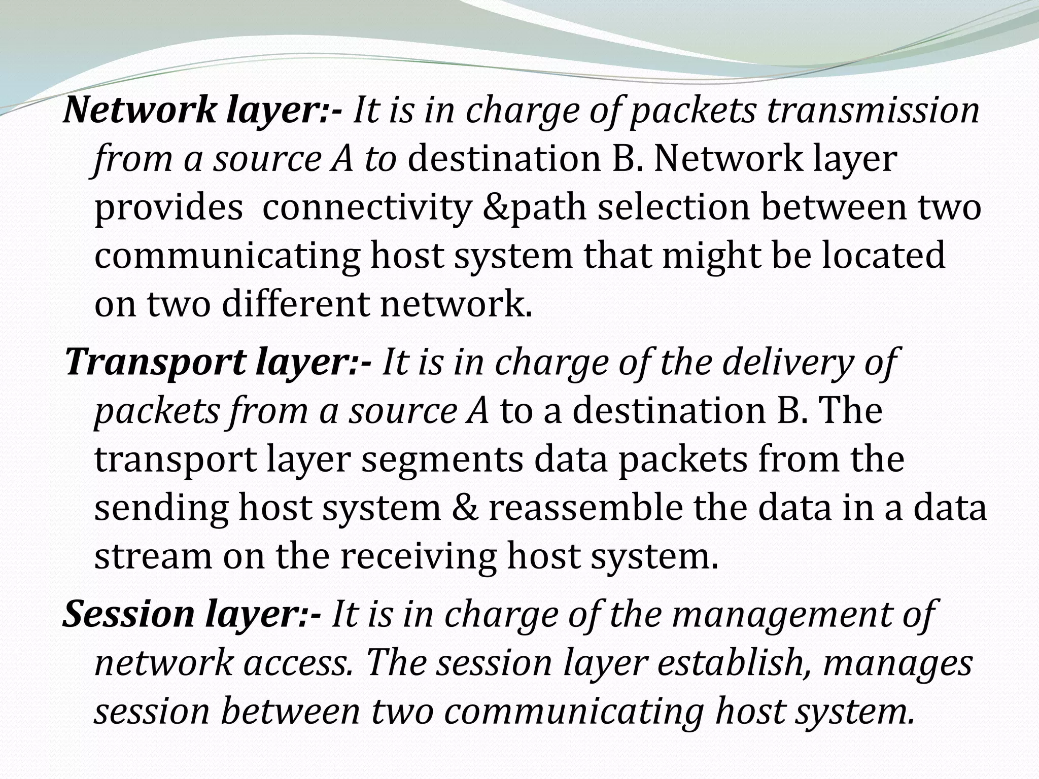 Network layer:- It is in charge of packets transmission
  from a source A to destination B. Network layer
  provides connectivity &path selection between two
  communicating host system that might be located
  on two different network.
Transport layer:- It is in charge of the delivery of
  packets from a source A to a destination B. The
  transport layer segments data packets from the
  sending host system & reassemble the data in a data
  stream on the receiving host system.
Session layer:- It is in charge of the management of
  network access. The session layer establish, manages
  session between two communicating host system.
 
