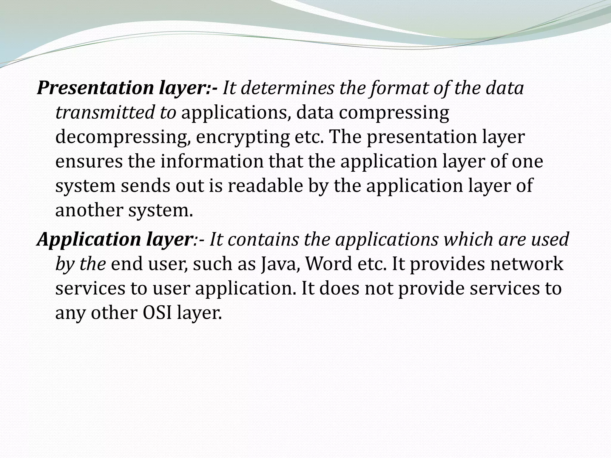 Presentation layer:- It determines the format of the data
  transmitted to applications, data compressing
  decompressing, encrypting etc. The presentation layer
  ensures the information that the application layer of one
  system sends out is readable by the application layer of
  another system.
Application layer:- It contains the applications which are used
  by the end user, such as Java, Word etc. It provides network
  services to user application. It does not provide services to
  any other OSI layer.
 