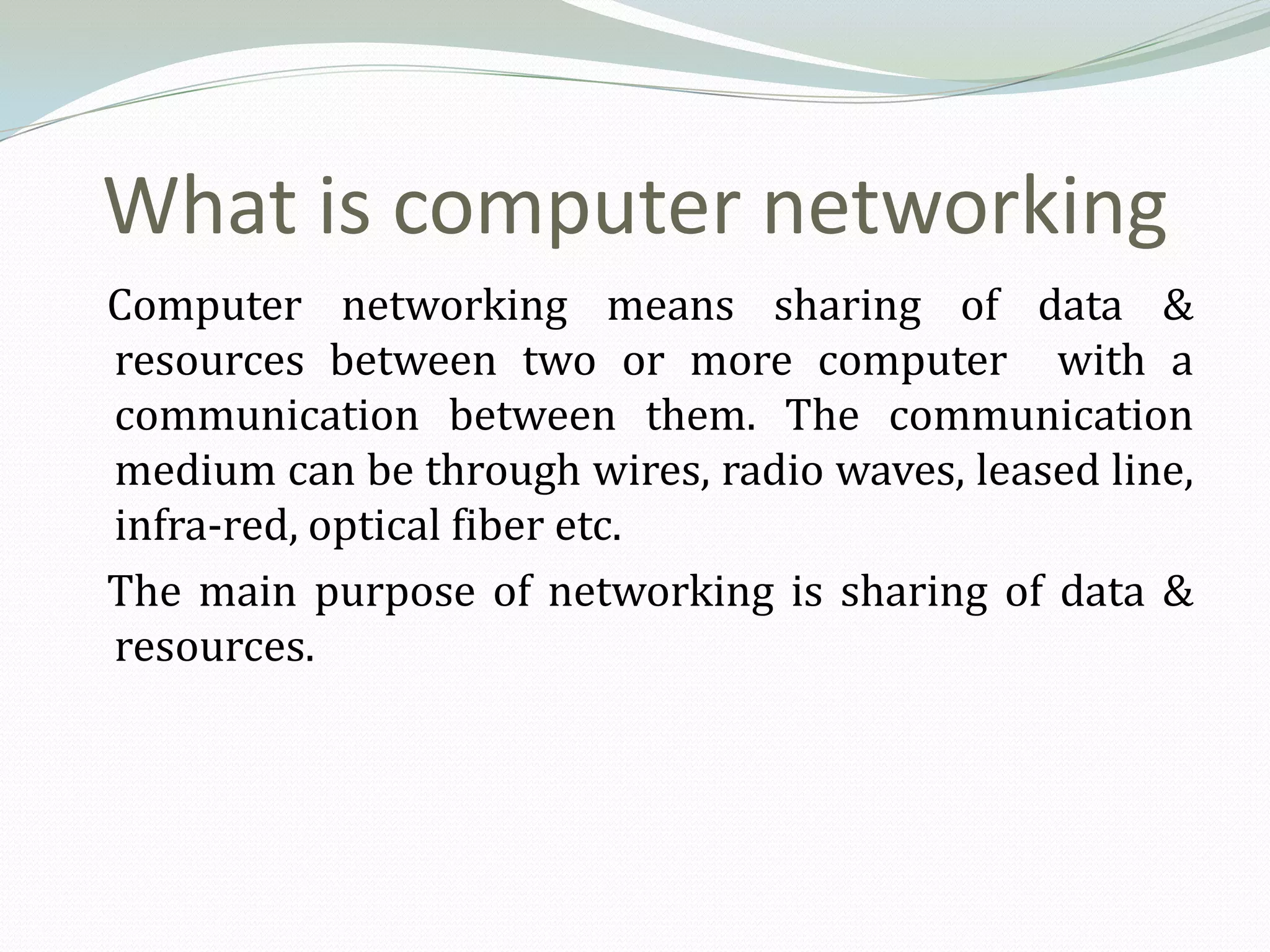 What is computer networking
Computer networking means sharing of data &
resources between two or more computer with a
communication between them. The communication
medium can be through wires, radio waves, leased line,
infra-red, optical fiber etc.
The main purpose of networking is sharing of data &
resources.
 