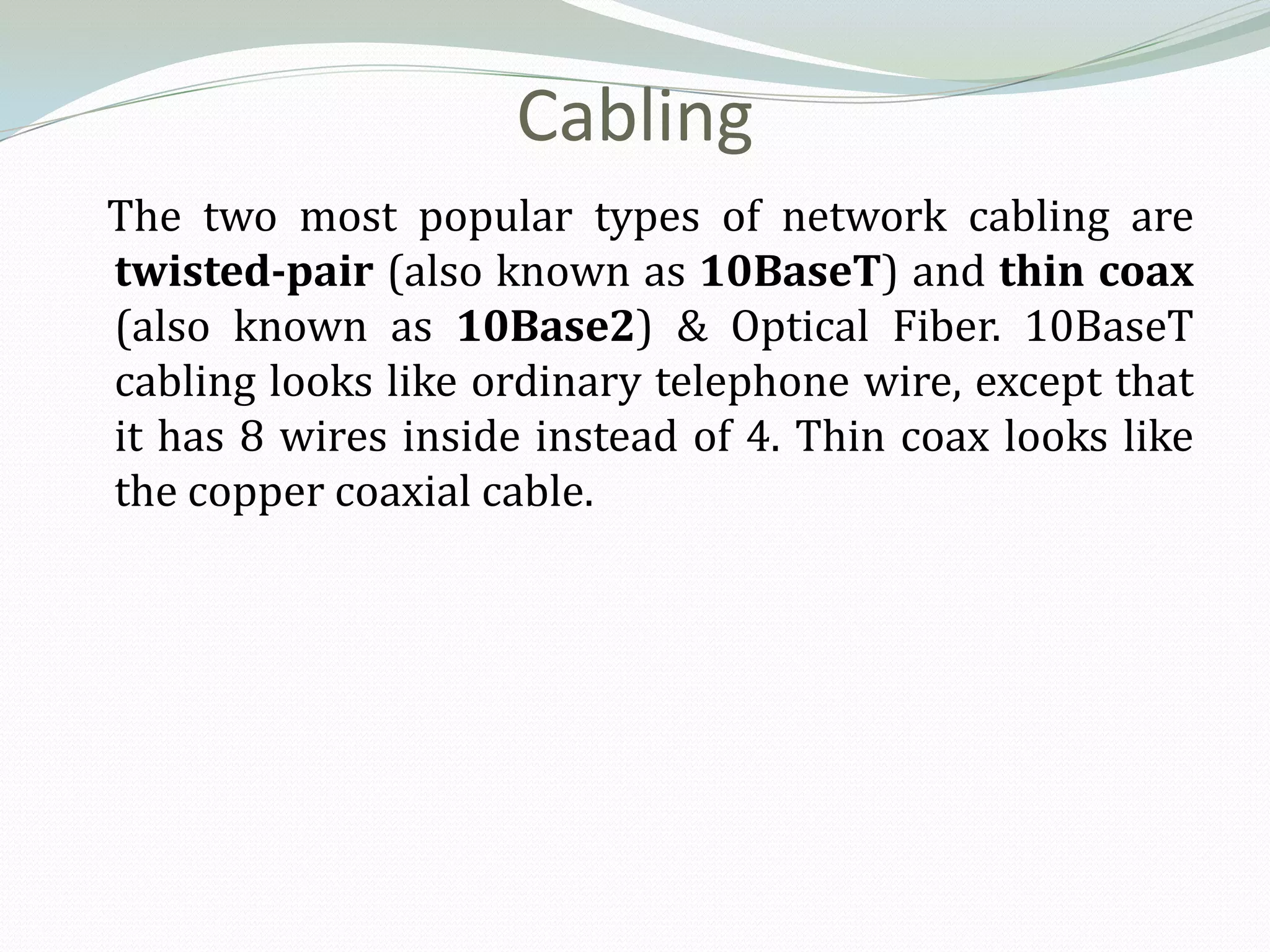 Cabling
The two most popular types of network cabling are
twisted-pair (also known as 10BaseT) and thin coax
(also known as 10Base2) & Optical Fiber. 10BaseT
cabling looks like ordinary telephone wire, except that
it has 8 wires inside instead of 4. Thin coax looks like
the copper coaxial cable.
 