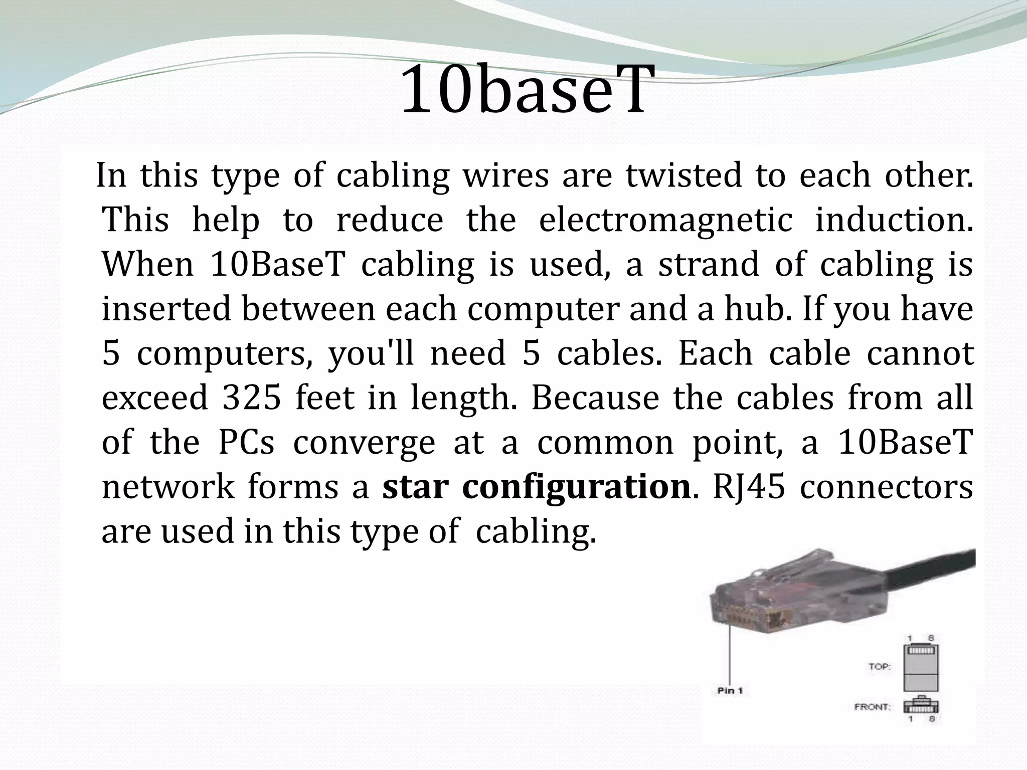 10baseT
In this type of cabling wires are twisted to each other.
 This help to reduce the electromagnetic induction.
 When 10BaseT cabling is used, a strand of cabling is
 inserted between each computer and a hub. If you have
 5 computers, you'll need 5 cables. Each cable cannot
 exceed 325 feet in length. Because the cables from all
 of the PCs converge at a common point, a 10BaseT
 network forms a star configuration. RJ45 connectors
 are used in this type of cabling.
 