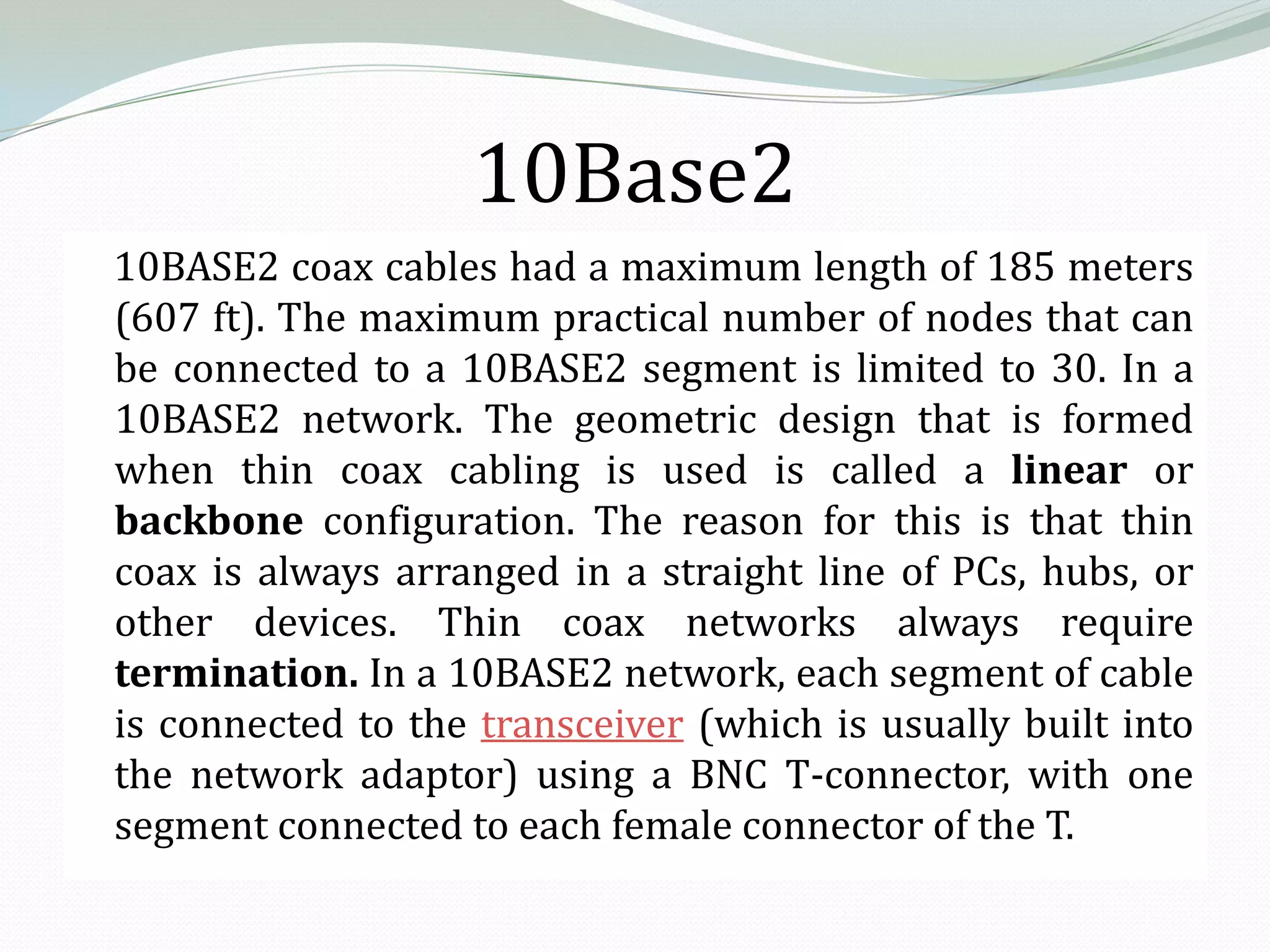 10Base2
10BASE2 coax cables had a maximum length of 185 meters
(607 ft). The maximum practical number of nodes that can
be connected to a 10BASE2 segment is limited to 30. In a
10BASE2 network. The geometric design that is formed
when thin coax cabling is used is called a linear or
backbone configuration. The reason for this is that thin
coax is always arranged in a straight line of PCs, hubs, or
other devices. Thin coax networks always require
termination. In a 10BASE2 network, each segment of cable
is connected to the transceiver (which is usually built into
the network adaptor) using a BNC T-connector, with one
segment connected to each female connector of the T.
 