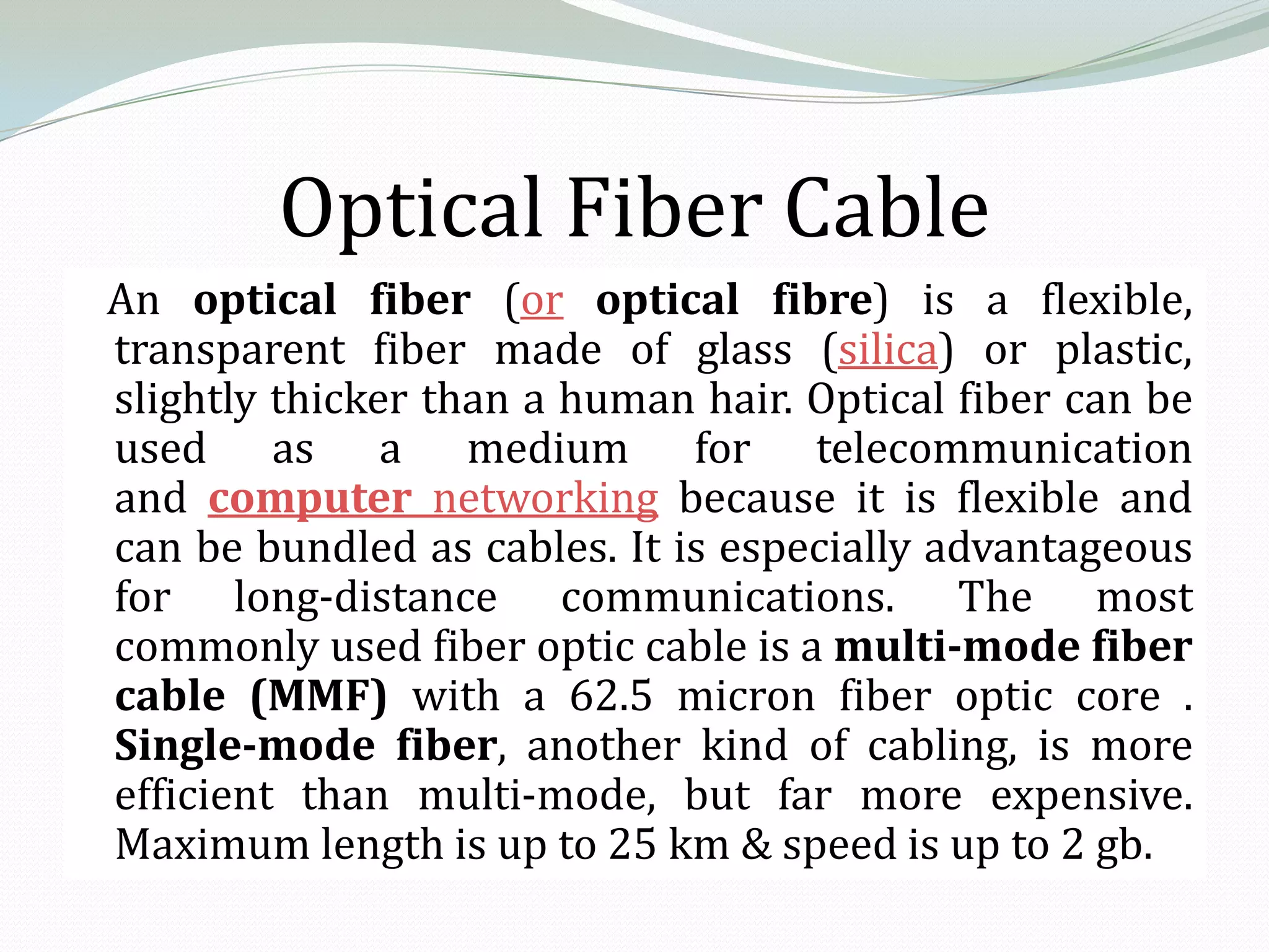 Optical Fiber Cable
An optical fiber (or optical fibre) is a flexible,
transparent fiber made of glass (silica) or plastic,
slightly thicker than a human hair. Optical fiber can be
used as a medium for telecommunication
and computer networking because it is flexible and
can be bundled as cables. It is especially advantageous
for long-distance communications. The most
commonly used fiber optic cable is a multi-mode fiber
cable (MMF) with a 62.5 micron fiber optic core .
Single-mode fiber, another kind of cabling, is more
efficient than multi-mode, but far more expensive.
Maximum length is up to 25 km & speed is up to 2 gb.
 