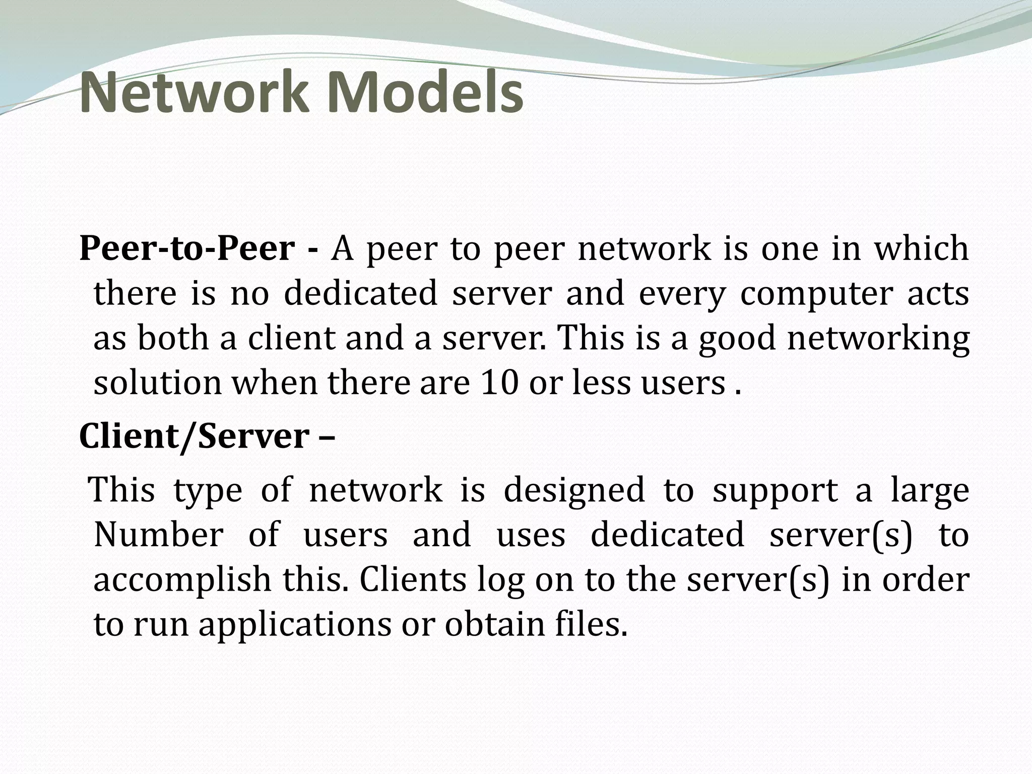 Network Models

Peer-to-Peer - A peer to peer network is one in which
 there is no dedicated server and every computer acts
 as both a client and a server. This is a good networking
 solution when there are 10 or less users .
Client/Server –
This type of network is designed to support a large
 Number of users and uses dedicated server(s) to
 accomplish this. Clients log on to the server(s) in order
 to run applications or obtain files.
 