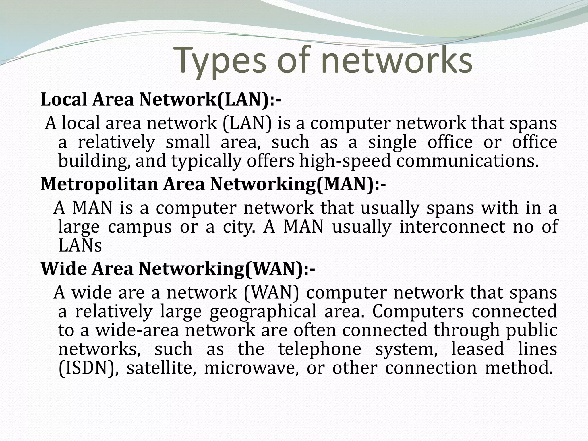 Types of networks
Local Area Network(LAN):-
A local area network (LAN) is a computer network that spans
  a relatively small area, such as a single office or office
  building, and typically offers high-speed communications.
Metropolitan Area Networking(MAN):-
 A MAN is a computer network that usually spans with in a
  large campus or a city. A MAN usually interconnect no of
  LANs
Wide Area Networking(WAN):-
 A wide are a network (WAN) computer network that spans
  a relatively large geographical area. Computers connected
  to a wide-area network are often connected through public
  networks, such as the telephone system, leased lines
  (ISDN), satellite, microwave, or other connection method.
 