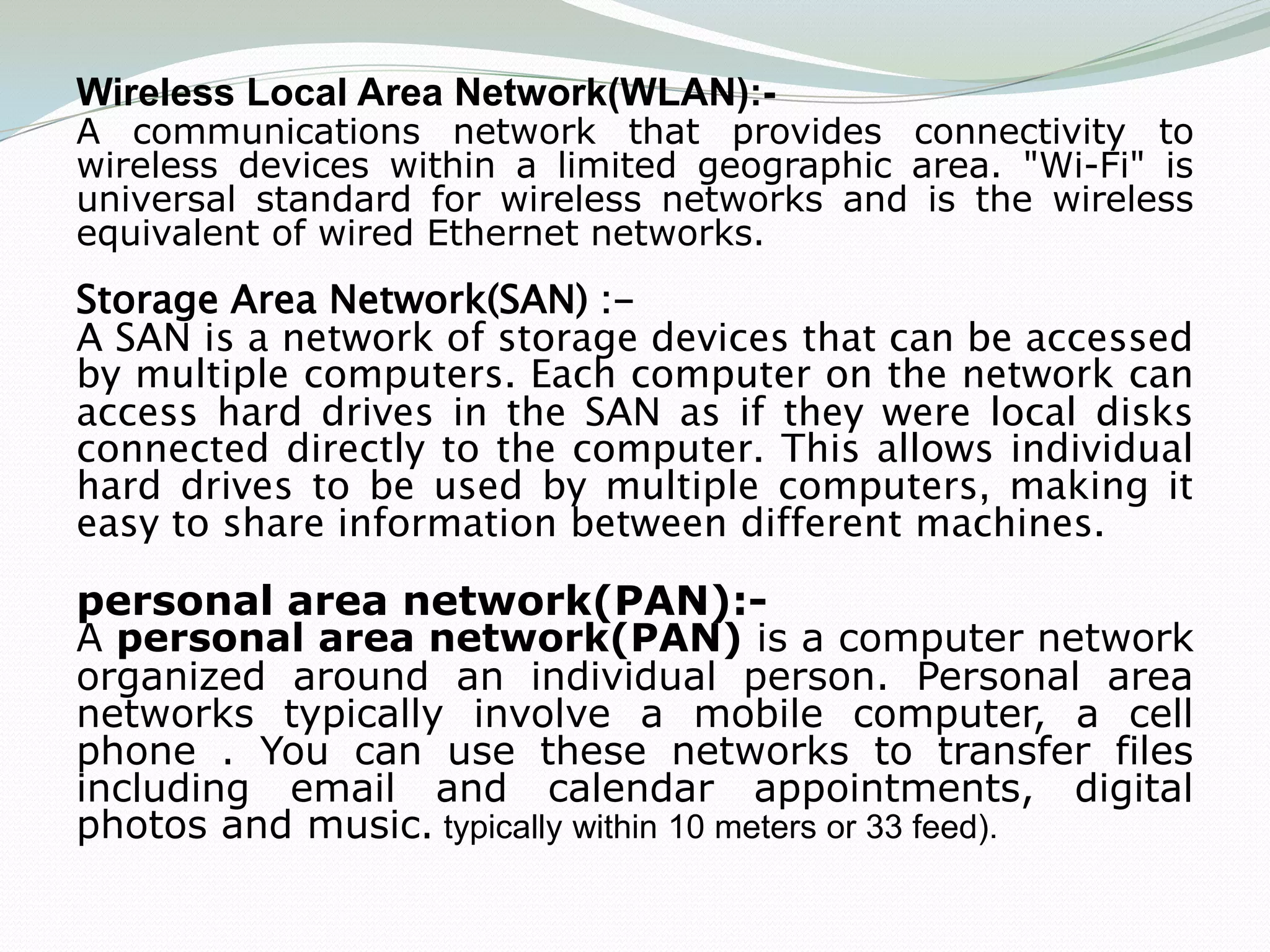 Wireless Local Area Network(WLAN):-
A communications network that provides connectivity to
wireless devices within a limited geographic area. "Wi-Fi" is
universal standard for wireless networks and is the wireless
equivalent of wired Ethernet networks.
Storage Area Network(SAN) :-
A SAN is a network of storage devices that can be accessed
by multiple computers. Each computer on the network can
access hard drives in the SAN as if they were local disks
connected directly to the computer. This allows individual
hard drives to be used by multiple computers, making it
easy to share information between different machines.

personal area network(PAN):-
A personal area network(PAN) is a computer network
organized around an individual person. Personal area
networks typically involve a mobile computer, a cell
phone . You can use these networks to transfer files
including email and calendar appointments, digital
photos and music. typically within 10 meters or 33 feed).
 