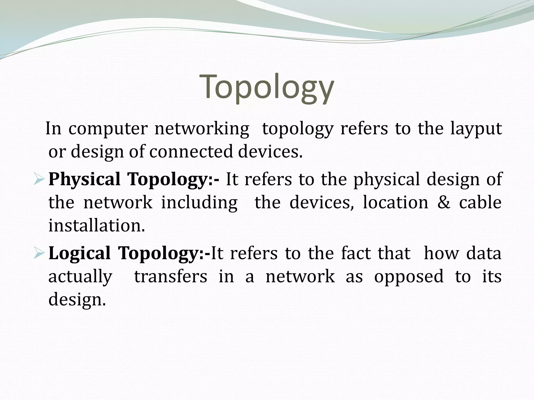 Topology
 In computer networking topology refers to the layput
  or design of connected devices.
 Physical Topology:- It refers to the physical design of
  the network including the devices, location & cable
  installation.
 Logical Topology:-It refers to the fact that how data
  actually transfers in a network as opposed to its
  design.
 