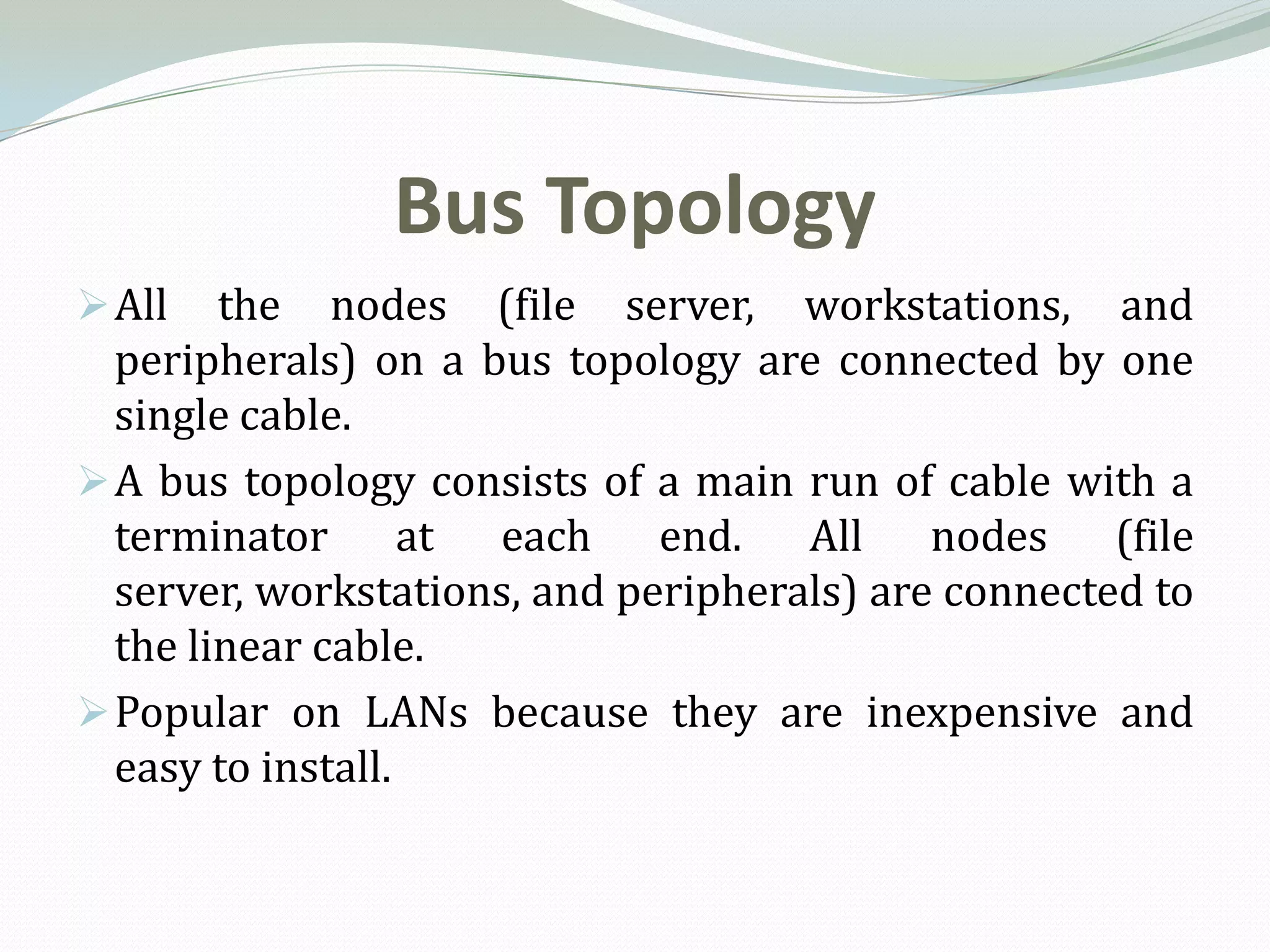 Bus Topology
 All   the nodes (file server, workstations, and
  peripherals) on a bus topology are connected by one
  single cable.
 A bus topology consists of a main run of cable with a
  terminator at each end. All nodes (file
  server, workstations, and peripherals) are connected to
  the linear cable.
 Popular on LANs because they are inexpensive and
  easy to install.
 