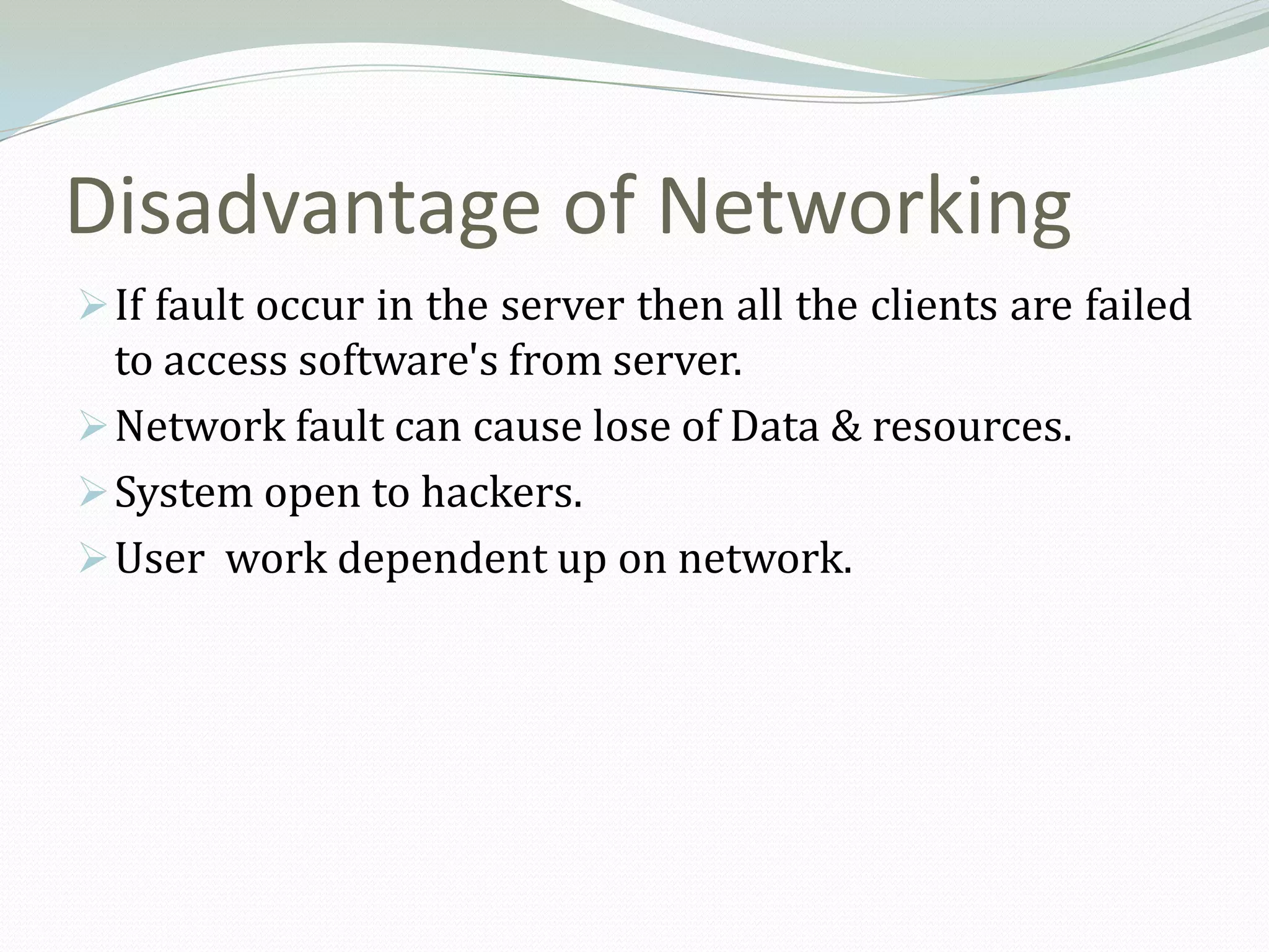 Disadvantage of Networking
 If fault occur in the server then all the clients are failed
  to access software's from server.
 Network fault can cause lose of Data & resources.
 System open to hackers.
 User work dependent up on network.
 