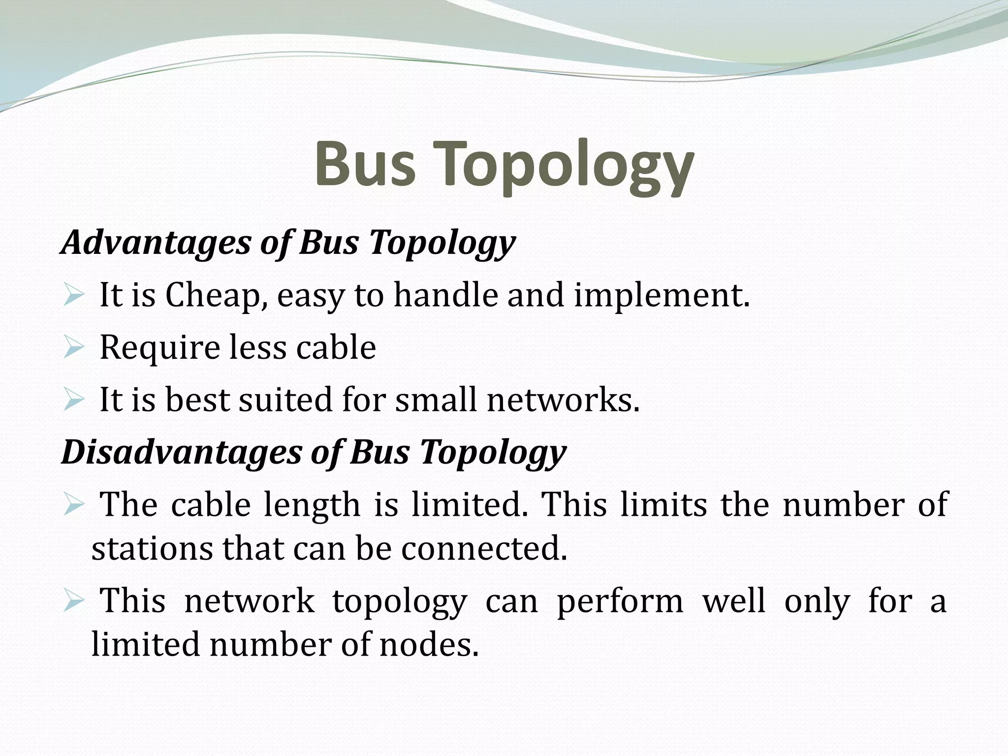 Bus Topology
Advantages of Bus Topology
 It is Cheap, easy to handle and implement.
 Require less cable
 It is best suited for small networks.
Disadvantages of Bus Topology
 The cable length is limited. This limits the number of
 stations that can be connected.
 This network topology can perform well only for a
 limited number of nodes.
 