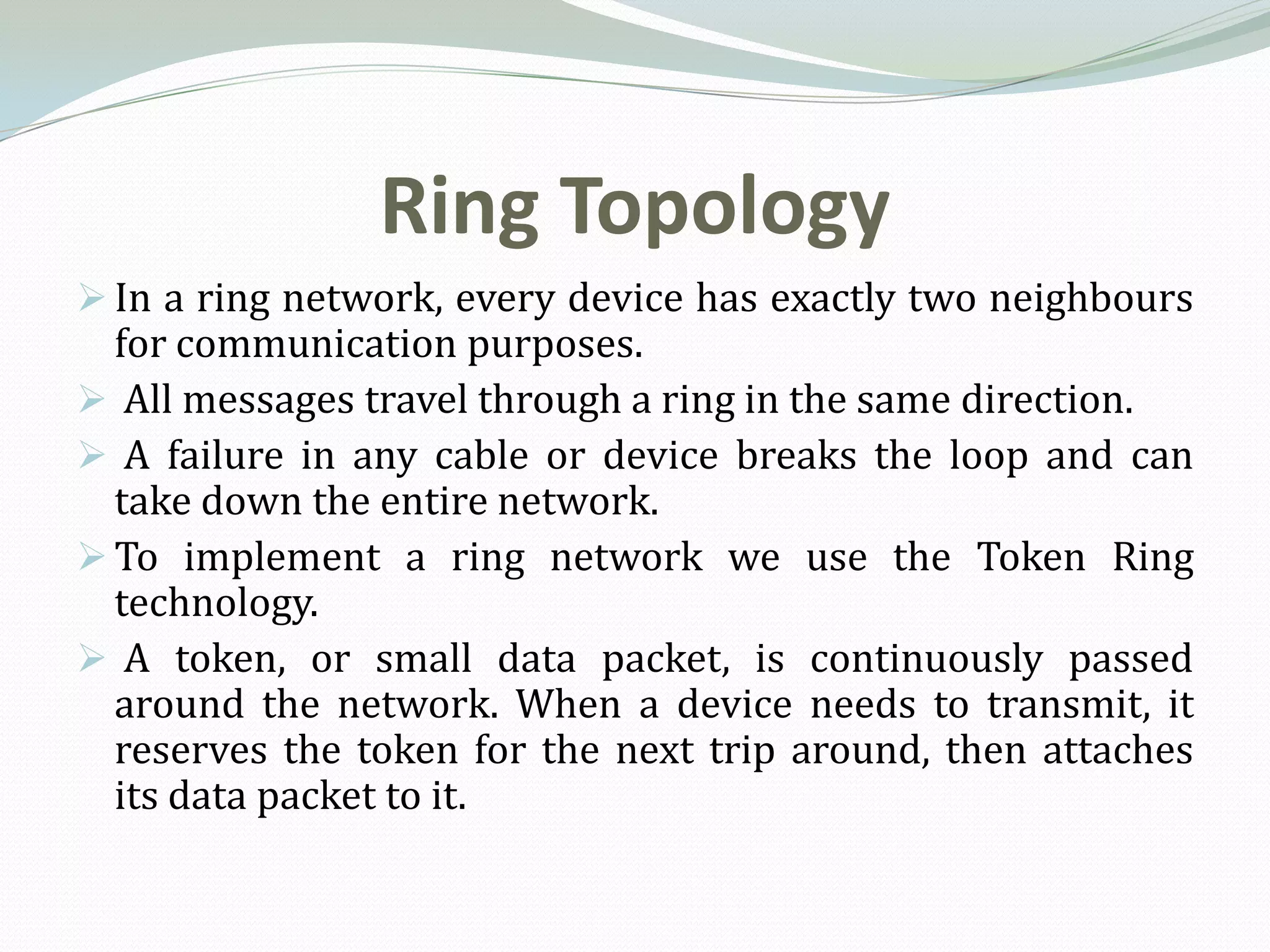 Ring Topology
 In a ring network, every device has exactly two neighbours
  for communication purposes.
 All messages travel through a ring in the same direction.
 A failure in any cable or device breaks the loop and can
  take down the entire network.
 To implement a ring network we use the Token Ring
  technology.
 A token, or small data packet, is continuously passed
  around the network. When a device needs to transmit, it
  reserves the token for the next trip around, then attaches
  its data packet to it.
 