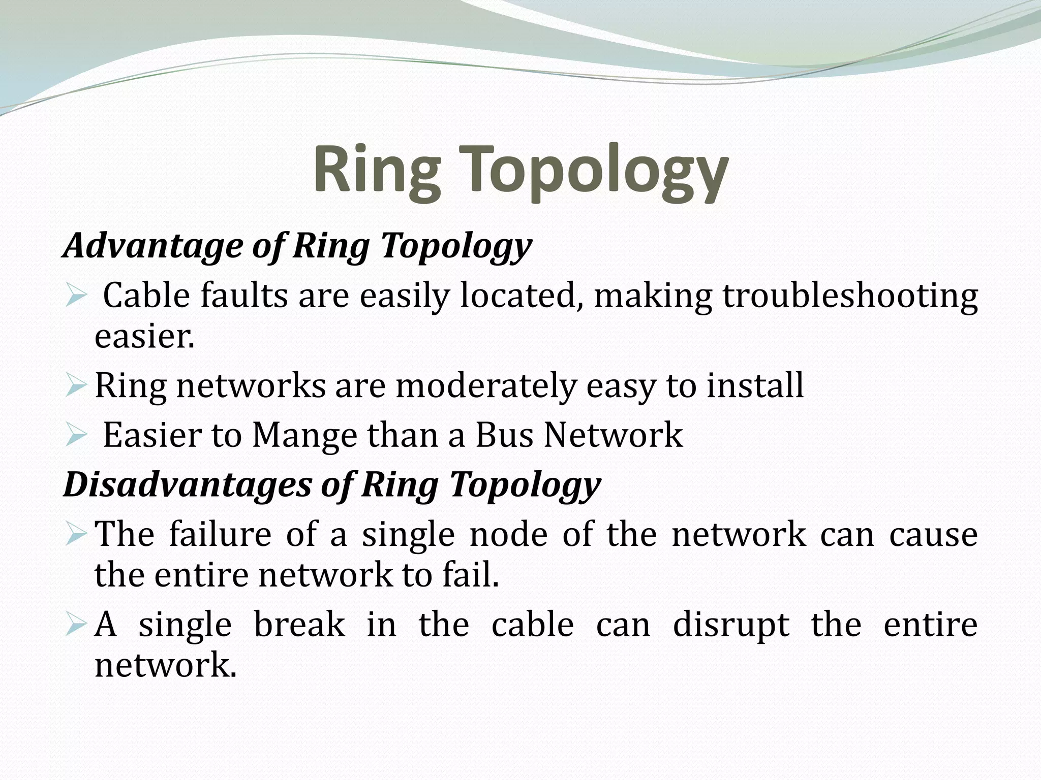 Ring Topology
Advantage of Ring Topology
 Cable faults are easily located, making troubleshooting
  easier.
 Ring networks are moderately easy to install
 Easier to Mange than a Bus Network
Disadvantages of Ring Topology
 The failure of a single node of the network can cause
  the entire network to fail.
 A single break in the cable can disrupt the entire
  network.
 