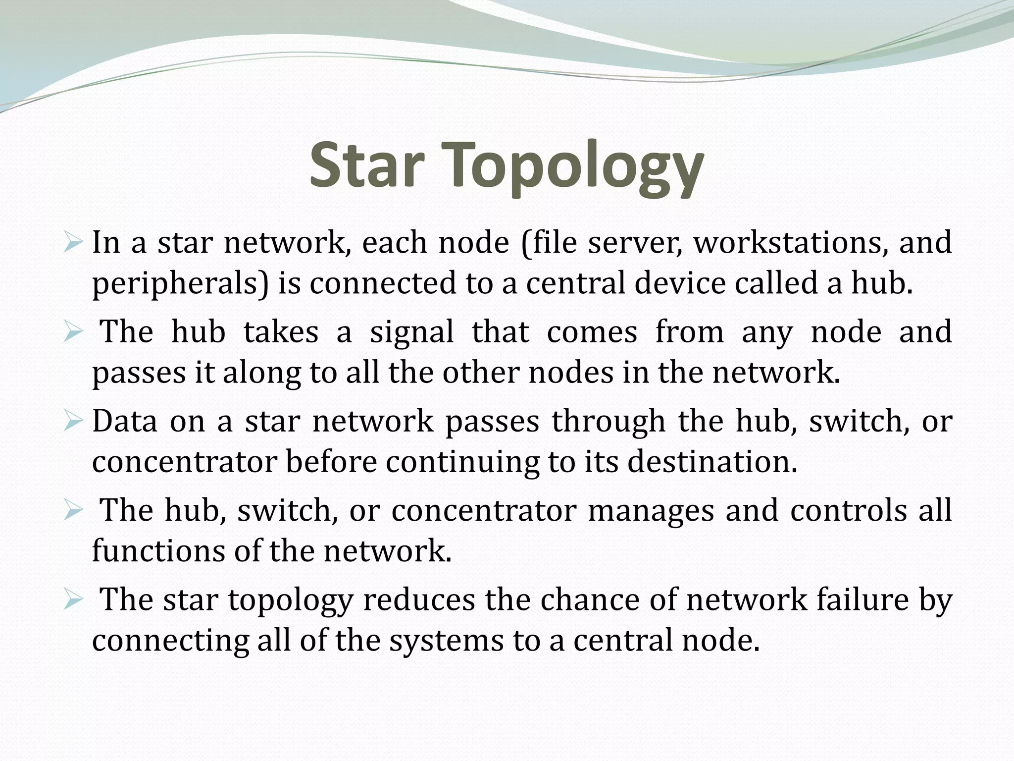 Star Topology
 In a star network, each node (file server, workstations, and
  peripherals) is connected to a central device called a hub.
 The hub takes a signal that comes from any node and
  passes it along to all the other nodes in the network.
 Data on a star network passes through the hub, switch, or
  concentrator before continuing to its destination.
 The hub, switch, or concentrator manages and controls all
  functions of the network.
 The star topology reduces the chance of network failure by
  connecting all of the systems to a central node.
 