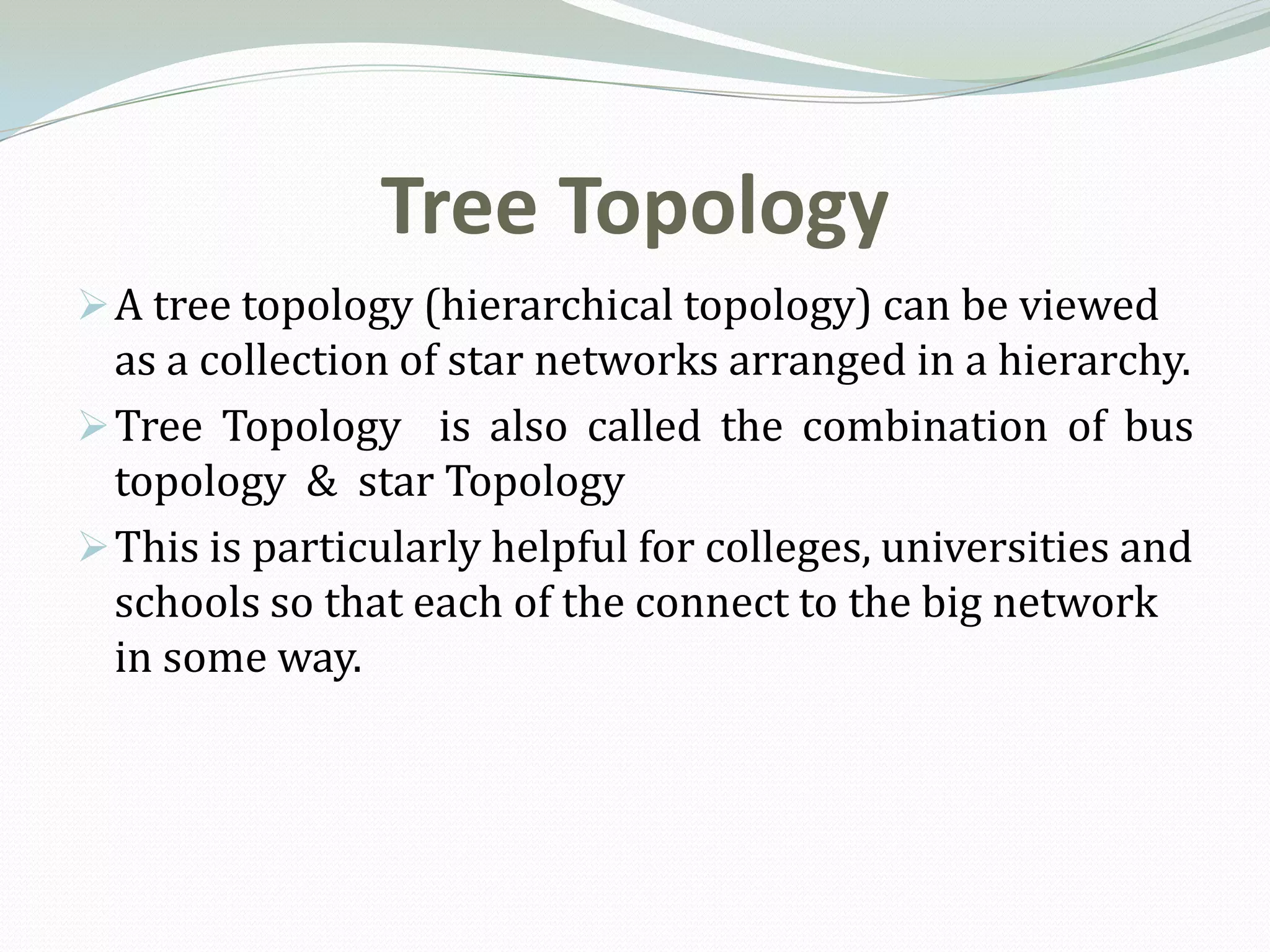 Tree Topology
 A tree topology (hierarchical topology) can be viewed
  as a collection of star networks arranged in a hierarchy.
 Tree Topology is also called the combination of bus
  topology & star Topology
 This is particularly helpful for colleges, universities and
  schools so that each of the connect to the big network
  in some way.
 