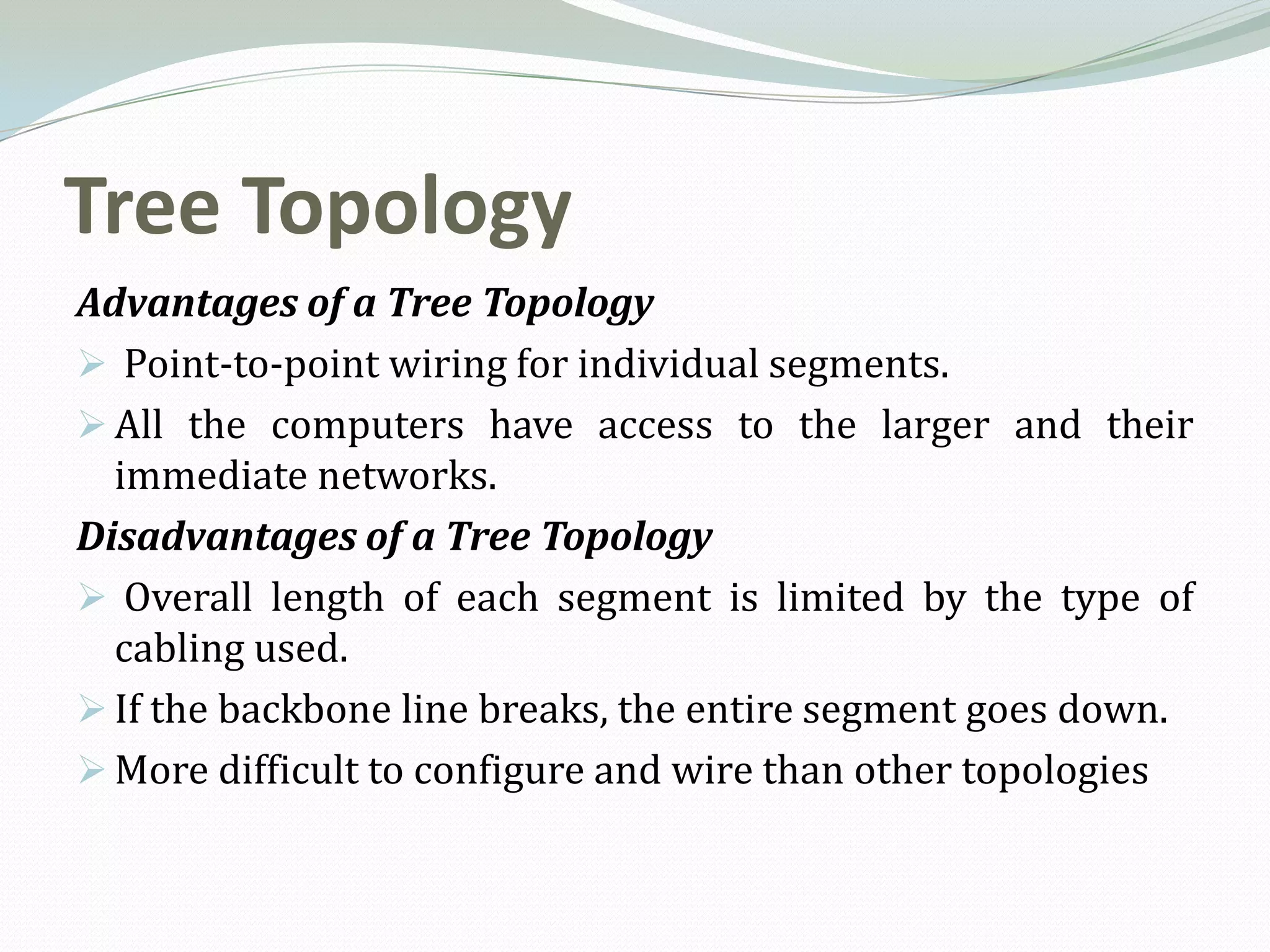 Tree Topology
Advantages of a Tree Topology
 Point-to-point wiring for individual segments.
 All the computers have access to the larger and their
  immediate networks.
Disadvantages of a Tree Topology
 Overall length of each segment is limited by the type of
  cabling used.
 If the backbone line breaks, the entire segment goes down.
 More difficult to configure and wire than other topologies
 