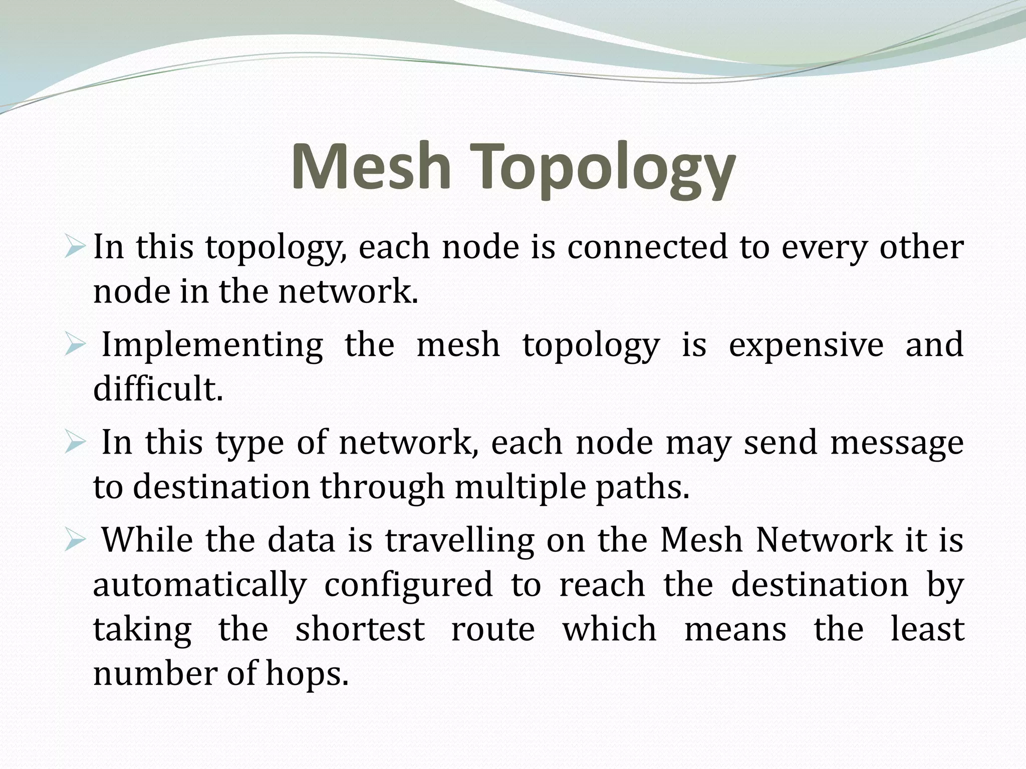 Mesh Topology
 In this topology, each node is connected to every other
 node in the network.
 Implementing the mesh topology is expensive and
 difficult.
 In this type of network, each node may send message
 to destination through multiple paths.
 While the data is travelling on the Mesh Network it is
 automatically configured to reach the destination by
 taking the shortest route which means the least
 number of hops.
 