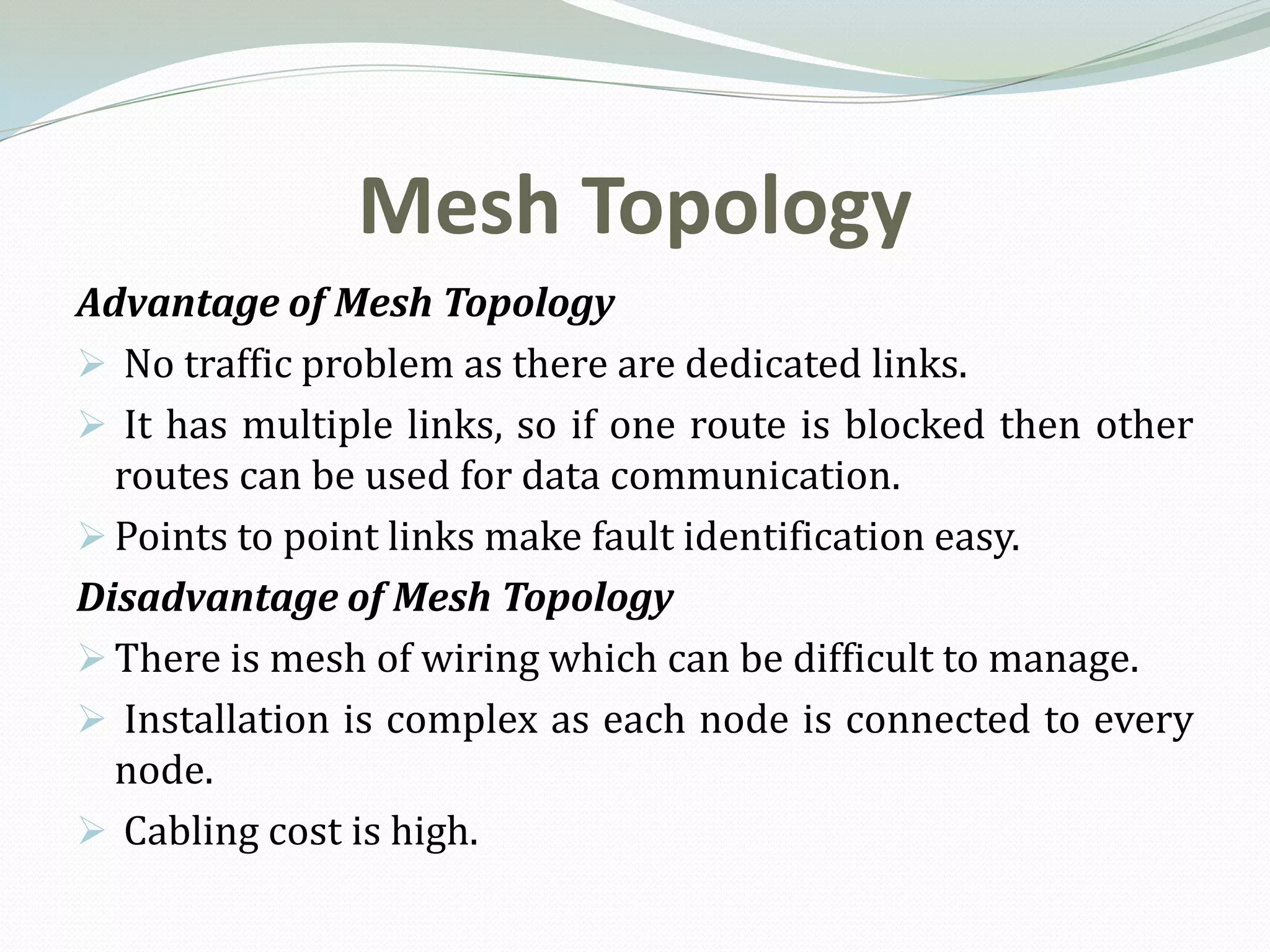 Mesh Topology
Advantage of Mesh Topology
 No traffic problem as there are dedicated links.
 It has multiple links, so if one route is blocked then other
  routes can be used for data communication.
 Points to point links make fault identification easy.
Disadvantage of Mesh Topology
 There is mesh of wiring which can be difficult to manage.
 Installation is complex as each node is connected to every
  node.
 Cabling cost is high.
 